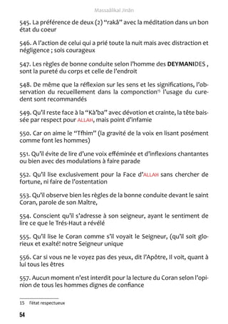 54 
Massaâlikal Jinân 
545. La préférence de deux (2) “rakâ” avec la méditation dans un bon 
état du coeur 
546. A l’action de celui qui a prié toute la nuit mais avec distraction et 
négligence ; sois courageux 
547. Les règles de bonne conduite selon l’homme des DEYMANIDES , 
sont la pureté du corps et celle de l’endroit 
548. De même que la réflexion sur les sens et les significations, l’ob-servation 
du recueillement dans la componction15 l’usage du cure-dent 
sont recommandés 
549. Qu’il reste face à la “Kà’ba” avec dévotion et crainte, la tête bais-sée 
par respect pour ALLAH, mais point d’infamie 
550. Car on aime le “Tfhim” (la gravité de la voix en lisant posément 
comme font les hommes) 
551. Qu’il évite de lire d’une voix efféminée et d’inflexions chantantes 
ou bien avec des modulations à faire parade 
552. Qu’il lise exclusivement pour la Face d’ALLAH sans chercher de 
fortune, ni faire de l’ostentation 
553. Qu’il observe bien les règles de la bonne conduite devant le saint 
Coran, parole de son Maître, 
554. Conscient qu’il s’adresse à son seigneur, ayant le sentiment de 
lire ce que le Trés-Haut a révélé 
555. Qu’il lise le Coran comme s’il voyait le Seigneur, (qu’il soit glo-rieux 
et exalté! notre Seigneur unique 
556. Car si vous ne le voyez pas des yeux, dit l’Apôtre, Il voit, quant à 
lui tous les êtres 
557. Aucun moment n’est interdit pour la lecture du Coran selon l’opi-nion 
de tous les hommes dignes de confiance 
15 l’état respectueux 
 