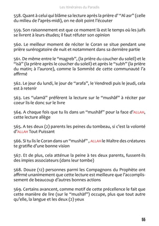 55 
Les Itinéraires du Paradis 
558. Quant à celui qui blâme sa lecture après la prière d’ “Al asr” (celle 
du milieu de l’après-midi), on ne doit point l’écouter 
559. Son raisonnement est que ce moment là est le temps où les juifs 
se livrent à leurs études; il faut réfuter son opinion 
560. Le meilleur moment de réciter le Coran se situe pendant une 
prière surérogatoire de nuit et notamment dans sa dernière partie 
561. De même entre le “magreb”, (la prière du coucher du soleil) et le 
“isâ” (la prière après le coucher du soleil) et après le “subh” (la prière 
du matin; à l’aurore), comme la Sommité de cette communauté l’a 
affirmé 
562. Le jour du lundi, le jour de “arafa”, le Vendredi puis le jeudi, cela 
est à retenir 
563. Les “ulamâ” préfèrent la lecture sur le “mushâf” à réciter par 
coeur lis-le donc sur le livre 
564. A chaque fois que tu lis dans un “mushâf” pour la face d’ALLAH, 
cette lecture allège 
565. A tes deux (2) parents les peines du tombeau, si c’est la volonté 
d’ALLAH Tout Puissant 
566. Si tu lis le Coran dans un “mushàf” , ALLAH le Maître des créatures 
te gratifie d’une bonne vision 
567. Et de plus, cela atténue la peine à tes deux parents, fussent-ils 
des impies associateurs (dans leur tombe) 
568. Douze (12) personnes parmi les Compagnons du Prophète ont 
affirmé unanimement que cette lecture est meilleure que l’accomplis-sement 
de beaucoup d’autres bonnes actions 
569. Certains avancent, comme motif de cette précellence le fait que 
cette manière de lire (sur le “mushàf”) occupe, plus que tout autre 
qu’elle, la langue et les deux (2) yeux 
 