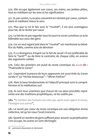 56 
Massaâlikal Jinân 
570. Elle occupe également son coeur, ses mains, ses jambes pliées, 
tout en méditant sur les sens et les significations 
571. Si, par contre, tu es plus concentré en récitant par coeur, contem-plant 
et méditant mieux le sens 
572. Plus que tu ne le fais avec le “mushàf”, il est plus avantageux 
pour toi, de le réciter par coeur 
573. Le fait de ne pas regarder tous les jours le coran constitue un acte 
blâmable aux yeux des gens 
574. Car un seul regard jeté dans le “mushaf” est mentionné au béné-fice 
du fidèle, comme acte de dévotion 
575. Il y a divergence d’esprit sur le fait de savoir s’il est préférable de 
faire le “tartil”16 ou de faire le contraire; de chaque côté, on avance 
des arguments solides 
576. Celui des premiers est puisé du texte coranique où ALLAH dit : 
“Psalmodie le Coran” 
577. Cependant la preuve de leurs opposants est aussi tirée du Coran 
surate n° 33 “récitez beaucoup” : “dikran Katîran” 
578. Mais la base fondamentale et l’objectif principal sont la compré-hension 
et la méditation; oui! 
579. Ils sont tous unanimes que chacun de ces deux procédés repré-sente 
une des traditions prophétiques, ne les oublie pas 
580. “le meilleur des humains est celui qui, après avoir appris le Coran, 
l’enseigne aux autres”, 
581. Le savoir par coeur du texte coranique est une obligation divine 
collective, tel qu’on nous l’avait transmis 
582. Quand un nombre de gens suffisant pour assurer sa perpétuation 
s’en occupe, les autres en sont déchargés 
16 prononcer doucement et clairement 
 
