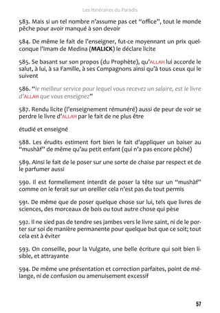 57 
Les Itinéraires du Paradis 
583. Mais si un tel nombre n’assume pas cet “office”, tout le monde 
pêche pour avoir manqué à son devoir 
584. De même le fait de l’enseigner, fut-ce moyennant un prix quel-conque 
l’Imam de Medina (MALICK) le déclare licite 
585. Se basant sur son propos (du Prophète), qu’ALLAH lui accorde le 
salut, à lui, à sa Famille, à ses Compagnons ainsi qu’à tous ceux qui le 
suivent 
586. “le meilleur service pour lequel vous recevez un salaire, est le livre 
d’ALLAH que vous enseignez” 
587. Rendu licite (l’enseignement rémunéré) aussi de peur de voir se 
perdre le livre d’ALLAH par le fait de ne plus être 
étudié et enseigné 
588. Les érudits estiment fort bien le fait d’appliquer un baiser au 
“mushàf” de même qu’au petit enfant (qui n’a pas encore pêché) 
589. Ainsi le fait de le poser sur une sorte de chaise par respect et de 
le parfumer aussi 
590. Il est formellement interdit de poser la tête sur un “mushàf” 
comme on le ferait sur un oreiller cela n’est pas du tout permis 
591. De même que de poser quelque chose sur lui, tels que livres de 
sciences, des morceaux de bois ou tout autre chose qui pèse 
592. Il ne sied pas de tendre ses jambes vers le livre saint, ni de le por-ter 
sur soi de manière permanente pour quelque but que ce soit; tout 
cela est à éviter 
593. On conseille, pour la Vulgate, une belle écriture qui soit bien li-sible, 
et attrayante 
594. De même une présentation et correction parfaites, point de mé-lange, 
ni de confusion ou amenuisement excessif 
 