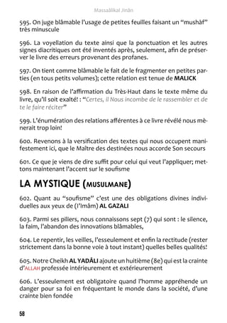 58 
Massaâlikal Jinân 
595. On juge blâmable l’usage de petites feuilles faisant un “mushàf” 
très minuscule 
596. La voyellation du texte ainsi que la ponctuation et les autres 
signes diacritiques ont été inventés après, seulement, afin de préser-ver 
le livre des erreurs provenant des profanes. 
597. On tient comme blâmable le fait de le fragmenter en petites par-ties 
(en tous petits volumes); cette relation est tenue de MALICK 
598. En raison de l’affirmation du Très-Haut dans le texte même du 
livre, qu’Il soit exalté! : “Certes, il Nous incombe de le rassembler et de 
te le faire réciter” 
599. L’énumération des relations afférentes à ce livre révélé nous mè-nerait 
trop loin! 
600. Revenons à la versification des textes qui nous occupent mani-festement 
ici, que le Maître des destinées nous accorde Son secours 
601. Ce que je viens de dire suffit pour celui qui veut l’appliquer; met-tons 
maintenant l’accent sur le soufisme 
LA MYSTIQUE (musulmane) 
602. Quant au “soufisme” c’est une des obligations divines indivi-duelles 
aux yeux de (I’Imâm) AL GAZALI 
603. Parmi ses piliers, nous connaissons sept (7) qui sont : le silence, 
la faim, l’abandon des innovations blâmables, 
604. Le repentir, les veilles, l’esseulement et enfin la rectitude (rester 
strictement dans la bonne voie à tout instant) quelles belles qualités! 
605. Notre Cheikh AL YADÂLI ajoute un huitième (8e) qui est la crainte 
d’ALLAH professée intérieurement et extérieurement 
606. L’esseulement est obligatoire quand l’homme appréhende un 
danger pour sa foi en fréquentant le monde dans la société, d’une 
crainte bien fondée 
 