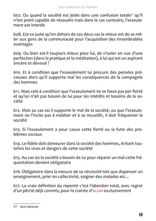 59 
Les Itinéraires du Paradis 
607. Ou quand la société est jetée dans une confusion totale17 qu’il 
n’est point capable de résoudre mais dans le cas contraire, l’esseule-ment 
est interdit 
608. Est-ce juste qu’en dehors de ces deux cas le mieux est de se mê-ler 
aux gens de la communauté pour l’acquisition des innombrables 
avantages 
609. Ou bien est-il toujours mieux pour lui, de s’isoler en vue d’une 
perfection (dans la pratique et la méditation), à lui qui est un aspirant 
sincère et dévoué ? 
610. Et à condition que l’esseulement lui procure des pensées pré-cieuses 
alors qu’il supporte mal les conséquences de la compagnie 
des hommes 
611. Mais cela à condition que l’esseulement ne se fasse pas par fierté 
et qu’on n’ait pas besoin de lui pour les intérêts et besoins de la so-ciété 
612. Mais au cas où il supporte le mal de la société, ou que l’esseule-ment 
ne l’incite pas à méditer et à se recueillir, il doit fréquenter la 
société 
613. Si l’esseulement a pour cause cette fierté ou la fuite des pro-blèmes 
sociaux 
614. Le fidèle doit demeurer dans la société des hommes, évitant tou-tefois 
les vices et dangers de cette société 
615. Au cas où la société a besoin de lui pour réparer un mal cette fré-quentation 
devient obligatoire 
616. Obligatoire dans la mesure de sa nécessité tels que dispenser un 
enseignement, prier en collectivité, soigner des malades etc... 
617. La vraie définition du repentir c’est l’abandon total, avec regret 
d’un pêché déjà commis, pour la crainte d’ALLAH exclusivement 
17 dure épreuve 
 
