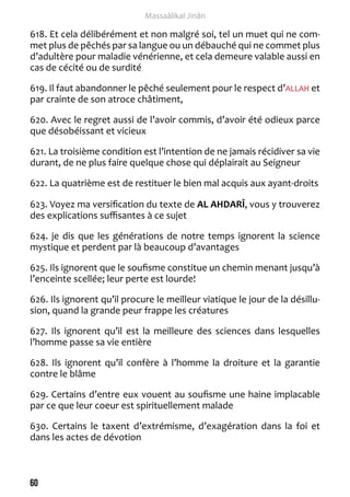 60 
Massaâlikal Jinân 
618. Et cela délibérément et non malgré soi, tel un muet qui ne com-met 
plus de pêchés par sa langue ou un débauché qui ne commet plus 
d’adultère pour maladie vénérienne, et cela demeure valable aussi en 
cas de cécité ou de surdité 
619. Il faut abandonner le pêché seulement pour le respect d’ALLAH et 
par crainte de son atroce châtiment, 
620. Avec le regret aussi de l’avoir commis, d’avoir été odieux parce 
que désobéissant et vicieux 
621. La troisième condition est l’intention de ne jamais récidiver sa vie 
durant, de ne plus faire quelque chose qui déplairait au Seigneur 
622. La quatrième est de restituer le bien mal acquis aux ayant-droits 
623. Voyez ma versification du texte de AL AHDARÎ, vous y trouverez 
des explications suffisantes à ce sujet 
624. je dis que les générations de notre temps ignorent la science 
mystique et perdent par là beaucoup d’avantages 
625. Ils ignorent que le soufisme constitue un chemin menant jusqu’à 
l’enceinte scellée; leur perte est lourde! 
626. Ils ignorent qu’il procure le meilleur viatique le jour de la désillu-sion, 
quand la grande peur frappe les créatures 
627. Ils ignorent qu’il est la meilleure des sciences dans lesquelles 
l’homme passe sa vie entière 
628. Ils ignorent qu’il confère à l’homme la droiture et la garantie 
contre le blâme 
629. Certains d’entre eux vouent au soufisme une haine implacable 
par ce que leur coeur est spirituellement malade 
630. Certains le taxent d’extrémisme, d’exagération dans la foi et 
dans les actes de dévotion 
 