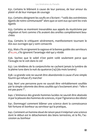 61 
Les Itinéraires du Paradis 
631. Certains le blâment à cause de leur paresse, de leur amour du 
plaisir et de leur manque de courage 
632. Certains désignent les soufis en s’écriant : “voilà des extrémistes 
égarés de notre communauté” alors que ce sont eux qui sont les vrais 
égarés 
633. Certains se montrent inexorables aux appels du mysticisme par 
négation et font comme s’ils avaient des oreilles complètement bou-chées 
634. Certains le critiquent sévèrement, manifestement tournant le 
dos aux ouvrages qui y sont consacrés 
635. Mais s’ils en ignorent la sagesse et la bonne guidée des serviteurs 
d’ALLAH, s’ils ignorent l’avantage réel qui y réside 
636. Sachez que le soleil n’est point voilé seulement parce que 
l’aveugle ne le voit dans le ciel 
637. Les ténèbres de la conjonctivite ne cachent jamais la lumière de 
la pleine lune dans la nuit du quatorze (14) (du mois lunaire) 
638. La grande voie ne saurait être abandonnée à cause d’une simple 
fourmi qui refuse d’y marcher 
639. Non! une personne pure ne saurait être véritablement souillée 
par la simple calomnie des êtres souillés qui s’exclament ainsi : “elle n 
est pas pure !”. 
640. L’éminence des grands hommes lucides ne saurait être abaissée 
ni par la jalousie des hommes de sciences, ni par l’ignorance des idiots! 
641. Dommage! comment blâmer une science dont la connaissance 
fait fortune et bonheur au serviteur qui la pratique, 
642. Comment un homme doué de raison peut-il mépriser une science 
dont le début est le détachement des biens terrestres, et la fin, l’ac-cession 
au bonheur 
 