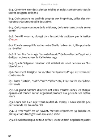 62 
Massaâlikal Jinân 
643. Comment nier des sciences réelles et utiles comportant tout le 
secret des gens de bien ? 
644. Qui consacre les qualités propres aux Prophètes, celles des ver-tueuses 
créatures et celle des Saints 
645. Quiconque continue de la critiquer, de la nier sans jamais se re-pentir 
646. Celui-là mourra, plongé dans les péchés capitaux par la justice 
d’ALLAH 
647. Et cela sans qu’il le sache, notre Sheih, l’a bien écrit, il importe de 
se réveiller! 
648. Il faut lire l’ouvrage “Junnat-al-murîd” (le bouclier de l’aspirant) 
écrit par notre sauveur le Calife très sage 
649. Que le Seigneur créateur soit satisfait de lui et de tous les Elus 
bienfaiteurs 
650. Puis vient l’origine du vocable “at-tasawwuf” qui est vivement 
controversée 
651. Entre “sûfah”, “saff”, “sûf”, “safw” etc, il faut suivre leurs diffé-rents 
avis 
652. Un grand nombre d’autres ont émis d’autres idées, et chaque 
opinion est fondée sur un argument probant aux yeux de ses défen-seurs 
653. Leurs avis à ce sujet vont au delà du millier, il nous semble peu 
pertinent de les énumérer ici 
654. Le vrai “sûfi” est un savant, mettant réellement sa science en 
pratique sans transgression d’aucune sorte 
655. Il devient ainsi pur de tout défaut, le coeur plein de pensées justes 
 
