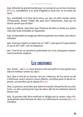 63 
Les Itinéraires du Paradis 
656. Détaché du grand monde pour se consacrer au service et amour 
d’ALLAH, considérant à un pied d’égalité le louis d’or et la motte de 
terre 
657. Semblable à la face de la terre, sur qui, on jette toutes sortes 
d’impuretés, faisant l’objet des plus durs traitements, mais qui ne 
donne jamais que du bien 
658. Le scélérat, aussi bien que l’homme de bien, la foule aux pieds; 
mais elle reste immobile et impassible 
659. Comparable au nuage qui déverse partout ses ondes, sans discri-mination 
660. Celui qui atteint ce stade est un “sûfi”, celui qui ne l’a pas atteint 
et qui se dit “sûfi”, est un imposteur 
661. C’est là où se termine le préambule du Livre, attaquons mainte-nant 
le premier chapitre. 
Les créatures 
662. Sache – qu’ALLAH nous préserve de tout péril et nous guide tous 
dans le meilleur sentier du salut – 
663. Que le fait de se tourner vers les créatures, de les suivre ou de 
s’intéresser outre mesure à leurs affaires, constitue pour le dévot as-pirant, 
une barrière qui le sépare d’ALLAH 
664. La passion, aussi bien que Satan le maudit, fait partie de ces créa-tures 
; tu dois contrecarrer tous les deux afin de te maintenir dans la 
bonne voie 
665. Ta passion doit être maîtrisée et dirigée par ta raison, mais n’in-verse 
jamais cette formule car alors, tu t’attirerais le courroux d’ALLAH 
TrèsHaut 
 