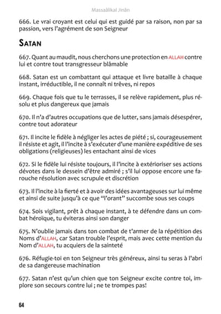 64 
Massaâlikal Jinân 
666. Le vrai croyant est celui qui est guidé par sa raison, non par sa 
passion, vers l’agrément de son Seigneur 
Satan 
667. Quant au maudit, nous cherchons une protection en ALLAH contre 
lui et contre tout transgresseur blâmable 
668. Satan est un combattant qui attaque et livre bataille à chaque 
instant, irréductible, il ne connaît ni trêves, ni repos 
669. Chaque fois que tu le terrasses, il se relève rapidement, plus ré-solu 
et plus dangereux que jamais 
670. Il n’a d’autres occupations que de lutter, sans jamais désespérer, 
contre tout adorateur 
671. Il incite le fidèle à négliger les actes de piété ; si, courageusement 
il résiste et agit, il l’incite à s’exécuter d’une manière expéditive de ses 
obligations (religieuses) les entachant ainsi de vices 
672. Si le fidèle lui résiste toujours, il l’incite à extérioriser ses actions 
dévotes dans le dessein d’être admiré ; s’il lui oppose encore une fa-rouche 
résolution avec scrupule et discrétion 
673. Il l’incite à la fierté et à avoir des idées avantageuses sur lui même 
et ainsi de suite jusqu’à ce que “l’orant” succombe sous ses coups 
674. Sois vigilant, prêt à chaque instant, à te défendre dans un com-bat 
héroïque, tu éviteras ainsi son danger 
675. N’oublie jamais dans ton combat de t’armer de la répétition des 
Noms d’ALLAH, car Satan trouble l’esprit, mais avec cette mention du 
Nom d’ALLAH, tu acquiers de la sainteté 
676. Réfugie-toi en ton Seigneur très généreux, ainsi tu seras à l’abri 
de sa dangereuse machination 
677. Satan n’est qu’un chien que ton Seigneur excite contre toi, im-plore 
son secours contre lui ; ne te trompes pas! 
 