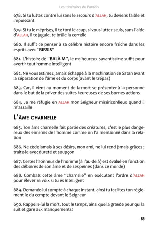 65 
Les Itinéraires du Paradis 
678. Si tu luttes contre lui sans le secours d’ALLAH, tu deviens faible et 
impuissant 
679. Si tu le méprises, il te tord le coup, si vous luttez seuls, sans l’aide 
d’ALLAH, il te jugule, te brûle la cervelle 
680. Il suffit de penser à sa célèbre histoire encore fraîche dans les 
esprits avec “BIRSIS” 
681. L’histoire de “BALÀ-M”, le malheureux savantissime suffit pour 
avertir tout homme intelligent 
682. Ne vous estimez jamais échappé à la machination de Satan avant 
la séparation de l’âme et du corps (avant le trépas) 
683. Car, il vient au moment de la mort se présenter à la personne 
dans le but de la priver des suites heureuses de ses bonnes actions 
684. Je me réfugie en ALLAH mon Seigneur miséricordieux quand il 
m’assaille 
L’âme charnelle 
685. Ton âme charnelle fait partie des créatures, c’est le plus dange-reux 
des ennemis de l’homme comme on l’a mentionné dans la rela-tion 
686. Ne cède jamais à ses désirs, mon ami, ne lui rend jamais grâces ; 
traite-le avec dureté et soupçon 
687. Certes l’honneur de l’homme (à l’au-delà) est évalué en fonction 
des déboires de son âme et de ses peines (dans ce monde) 
688. Combats cette âme “charnelle” en exécutant l’ordre d’ALLAH 
pour élever Sa voix si tu es intelligent 
689. Demande-lui compte à chaque instant, ainsi tu facilites ton règle-ment 
le du compte devant le Seigneur 
690. Rappelle-lui la mort, tout le temps, ainsi que la grande peur qui la 
suit et gare aux manquements! 
 