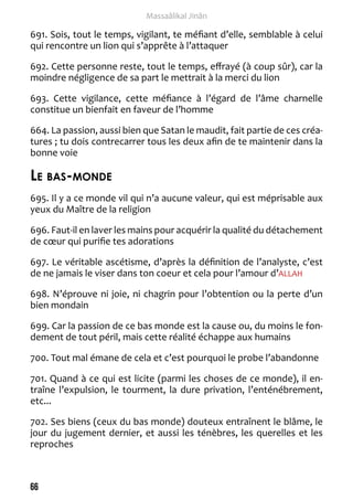 66 
Massaâlikal Jinân 
691. Sois, tout le temps, vigilant, te méfiant d’elle, semblable à celui 
qui rencontre un lion qui s’apprête à l’attaquer 
692. Cette personne reste, tout le temps, effrayé (à coup sûr), car la 
moindre négligence de sa part le mettrait à la merci du lion 
693. Cette vigilance, cette méfiance à l’égard de l’âme charnelle 
constitue un bienfait en faveur de l’homme 
664. La passion, aussi bien que Satan le maudit, fait partie de ces créa-tures 
; tu dois contrecarrer tous les deux afin de te maintenir dans la 
bonne voie 
Le bas-monde 
695. Il y a ce monde vil qui n’a aucune valeur, qui est méprisable aux 
yeux du Maître de la religion 
696. Faut-il en laver les mains pour acquérir la qualité du détachement 
de coeur qui purifie tes adorations 
697. Le véritable ascétisme, d’après la définition de l’analyste, c’est 
de ne jamais le viser dans ton coeur et cela pour l’amour d’ALLAH 
698. N’éprouve ni joie, ni chagrin pour l’obtention ou la perte d’un 
bien mondain 
699. Car la passion de ce bas monde est la cause ou, du moins le fon-dement 
de tout péril, mais cette réalité échappe aux humains 
700. Tout mal émane de cela et c’est pourquoi le probe l’abandonne 
701. Quand à ce qui est licite (parmi les choses de ce monde), il en-traîne 
l’expulsion, le tourment, la dure privation, l’enténébrement, 
etc... 
702. Ses biens (ceux du bas monde) douteux entraînent le blâme, le 
jour du jugement dernier, et aussi les ténèbres, les querelles et les 
reproches 
 
