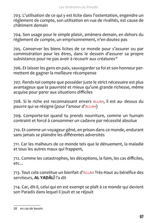 67 
Les Itinéraires du Paradis 
703. L’utilisation de ce qui y est licite dans l’ostentation, engendre un 
règlement de compte, son utilisation en vue de rivalités, est cause de 
châtiment demain 
704. Son usage pour le simple plaisir, amènera demain, en dehors du 
règlement de compte, un emprisonnement, n’en doutez pas 
705. Conserver les biens licites de ce monde pour s’assurer ou par 
commisération pour les êtres, dans le dessein d’assurer sa propre 
subsistance pour ne pas avoir à recourir aux créatures18 
706. Et laisser les gens en paix, sauvegarder sa foi et son honneur per-mettent 
de gagner la meilleure récompense 
707. Rends-toi compte que posséder juste le strict nécessaire est plus 
avantageux que la pauvreté et mieux qu’une grande richesse, même 
acquise pour parer aux situations difficiles 
708. Si le riche est reconnaissant envers ALLAH, il est au- dessus du 
pauvre qui se résigne (pour l’amour d’ALLAH) 
709. Comporte-toi quand tu prends nourriture, comme un humain 
contraint et forcé à consommer un cadavre par nécessité absolue 
710. Et comme un voyageur gêné, en prison dans ce monde, endurant 
sans jamais se plaindre les différentes adversités 
711. Car les malheurs de ce monde tels que le dénuement, la maladie 
et tous les autres maux qui frappent, 
712. Comme les catastrophes, les déceptions, la faim, les cas difficiles, 
etc... 
713. Tout cela constitue un bienfait d’ALLAH Très-Haut au bénéfice des 
serviteurs, AL YADÂLÎ l’a dit 
714. Car, dit-il, celui qui en est exempt se plaît à ce monde qui devient 
son Paradis dans lequel il jouit et se réjouit 
18 en cas de besoin 
 