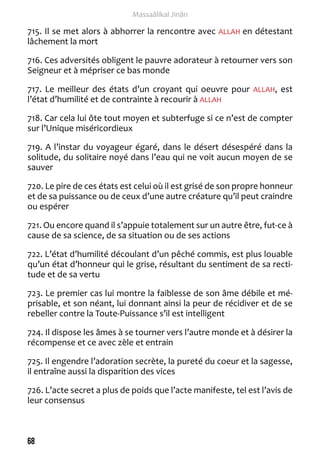 68 
Massaâlikal Jinân 
715. Il se met alors à abhorrer la rencontre avec ALLAH en détestant 
lâchement la mort 
716. Ces adversités obligent le pauvre adorateur à retourner vers son 
Seigneur et à mépriser ce bas monde 
717. Le meilleur des états d’un croyant qui oeuvre pour ALLAH, est 
l’état d’humilité et de contrainte à recourir à ALLAH 
718. Car cela lui ôte tout moyen et subterfuge si ce n’est de compter 
sur l’Unique miséricordieux 
719. A l’instar du voyageur égaré, dans le désert désespéré dans la 
solitude, du solitaire noyé dans l’eau qui ne voit aucun moyen de se 
sauver 
720. Le pire de ces états est celui où il est grisé de son propre honneur 
et de sa puissance ou de ceux d’une autre créature qu’il peut craindre 
ou espérer 
721. Ou encore quand il s’appuie totalement sur un autre être, fut-ce à 
cause de sa science, de sa situation ou de ses actions 
722. L’état d’humilité découlant d’un pêché commis, est plus louable 
qu’un état d’honneur qui le grise, résultant du sentiment de sa recti-tude 
et de sa vertu 
723. Le premier cas lui montre la faiblesse de son âme débile et mé-prisable, 
et son néant, lui donnant ainsi la peur de récidiver et de se 
rebeller contre la Toute-Puissance s’il est intelligent 
724. Il dispose les âmes à se tourner vers l’autre monde et à désirer la 
récompense et ce avec zèle et entrain 
725. Il engendre l’adoration secrète, la pureté du coeur et la sagesse, 
il entraîne aussi la disparition des vices 
726. L’acte secret a plus de poids que l’acte manifeste, tel est l’avis de 
leur consensus 
 