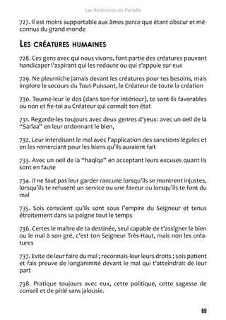 69 
Les Itinéraires du Paradis 
727. Il est moins supportable aux âmes parce que étant obscur et mé-connus 
du grand monde 
Les créatures humaines 
728. Ces gens avec qui nous vivons, font partie des créatures pouvant 
handicaper l’aspirant qui les redoute ou qui s’appuie sur eux 
729. Ne pleurniche jamais devant les créatures pour tes besoins, mais 
implore le secours du Tout-Puissant, le Créateur de toute la création 
730. Tourne-leur le dos (dans ton for intérieur), te sont-ils favorables 
ou non et fie-toi au Créateur qui connaît ton état 
731. Regarde-les toujours avec deux genres d’yeux: avec un oeil de la 
“Sarîaa” en leur ordonnant le bien, 
732. Leur interdisant le mal avec l’application des sanctions légales et 
en les remerciant pour les biens qu’ils auraient fait 
733. Avec un oeil de la “haqîqa” en acceptant leurs excuses quant ils 
sont en faute 
734. Il ne faut pas leur garder rancune lorsqu’ils se montrent injustes, 
lorsqu’ils te refusent un service ou une faveur ou lorsqu’ils te font du 
mal 
735. Sois conscient qu’ils sont sous l’empire du Seigneur et tenus 
étroitement dans sa poigne tout le temps 
736. Certes le maître de ta destinée, seul capable de t’assîgner le bien 
ou le mal à son gré, c’est ton Seigneur Très-Haut, mais non les créa-tures 
737. Evite de leur faire du mal ; reconnais-leur leurs droits ; sois patient 
et fais preuve de longanimité devant le mal qui t’atteindrait de leur 
part 
738. Pratique toujours avec eux, cette politique, cette sagesse de 
conseil et de pitié sans jalousie. 
 