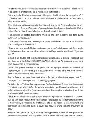 Il n’était l’esclave ni des futilités du Bas-Monde, ni de l’Autorité Coloniale dominatrice, ni de celle des chefs païens de la vieille aristocratie locale. 
Cette attitude d’un homme esseulé, dénonçant l’arbitraire et la corruption d’où qu’ils viennent et ne reconnaissant que la seule Autorité du MAITRE DES MONDES, allait marquer sa vie. 
C’est ainsi qu’en réponse aux dignitaires qui, à la suite de l’oraison funèbre de son père, lui sug- gérèrent d’accepter d’occuper la fonction de conseiller du roi, il déclina cette offre du bénéfice de l’obligeance des sultans et écrivit : 
‘’Penche vers les portes des sultans -m‘ont-ils dits –afin d’obtenir des dons qui te suffiraient our toujours.’’ 
‘’DIEU me suffit –ai-je répondu –et je me contente de Lui et rien ne me satisfait si ce n’est la Religion et la Science.’’ 
‘’Je ne crains que mon ROI et ne porte mes espoirs qu’en Lui ; comment disposerais- je d’ailleurs ma destinée entre les mains de ceux-là qui sont incapables de régler leur sort ?’’ 
C’était là un double défi lancé à la fois aux sultans à qui le CHEIKH rappelait leur servitude vis-à-vis de leur SEIGNEUR ALLAH et à l’élite de l’orthodoxie musulmane dont il dénonçait la complaisance. 
Quant aux grands maitres de la gnose de son époque animés du dessein de l’éprouver, ils ne tar- dèrent pas à découvrir leurs lacunes, sans toutefois arriver à sonder les profondeurs de sa spiritualité. 
Ses confrontations avec l’administration coloniale représentaient cependant l’un des aspects les plus importants de son hagiographie. 
Au début du 19ème siècle, les exigences de l’industrialisation (recherche de matières premières et de marchés) et la volonté impérialiste de l’Europe ayant abouti à la colonisation ont dicté à la France une politique de conquête territoriale à partir des anciens comptoirs commerciaux. 
Partout où il passa durant son cursus, après avoir parfaitement assimilé le CORAN, que ce soit pour l’acquisition des Sciences Religieuses ou Instrumentales comme la Grammaire, la Prosodie, la Rhétorique, etc, on lui reconnut unanimement une perfection intellectuelle qui ne pouvait que résulter d’une lumière provenant de DIEU. 
Jusqu’à l’an 1300.h (1882), il assurait l’enseignement auprès de son père et sa carrure intellectuelle lui avait permis, dans le cadre des fonctions que lui confiait,  