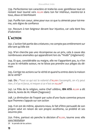 70 
Massaâlikal Jinân 
739. Perfectionne ton caractère et traite-les avec gentillesse tout en 
restant tout tourné vers ALLAH dans ton for intérieur, montre-toi à 
tous, doux et bienfaisant 
740. Purifie ton coeur, aime pour eux ce que tu aimerais pour toi-me-me, 
sois digne de confiance 
741. Recours à ton Seigneur devant leur injustice, car cela tient lieu 
d’adoration 
L’action 
742. L’action fait partie des créatures ; ne compte pas entièrement sur 
elle tant qu’elle est 
743. N’en cherche pas une récompense ou un prix, cela à cause des 
nombreuses anomalies qui apparaîtront lors du “hisâb” (règlement) 
744. Et que, considérable ou maigre, elle ne t’appartient pas, tu n’en 
es pas le véritable auteur, ne te laisse pas prendre aux pièges du dé-mon 
745. Corrige tes actions sur la vérité et quand tu entres dans la maison 
de la vérité19 
746. Dis : “tout ce qui est la volonté d’ALLAH s’accomplit, on n’y peut 
rien ; il n’ya ni force, ni moyen si ce n’est en ALLAH” 
747. Le Pôle de la religion, notre Chef célèbre, IBN ATÀ ALLAH a dit 
dans le, texte de AL Hikam (Sagesses) 
748. La diminution de l’espoir par suite d’une faute commise prouve 
que l’homme s’appuie sur son action 
749. Il en est de même, ajoutons-nous, le fait d’être persuadé de son 
propre salut en raison de son propre ascétisme, sa probité et ses 
oeuvres pies 
750. Frère, partout où penche la décision d’ALLAH, tourne avec elle 
sans hésitation 
19 le paradis de tes actions 
 