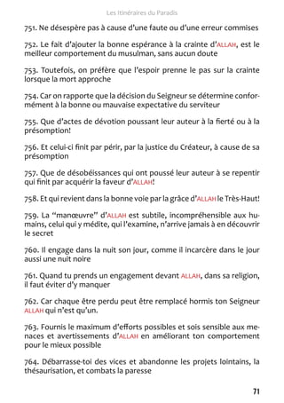 71 
Les Itinéraires du Paradis 
751. Ne désespère pas à cause d’une faute ou d’une erreur commises 
752. Le fait d’ajouter la bonne espérance à la crainte d’ALLAH, est le 
meilleur comportement du musulman, sans aucun doute 
753. Toutefois, on préfère que l’espoir prenne le pas sur la crainte 
lorsque la mort approche 
754. Car on rapporte que la décision du Seigneur se détermine confor-mément 
à la bonne ou mauvaise expectative du serviteur 
755. Que d’actes de dévotion poussant leur auteur à la fierté ou à la 
présomption! 
756. Et celui-ci finit par périr, par la justice du Créateur, à cause de sa 
présomption 
757. Que de désobéissances qui ont poussé leur auteur à se repentir 
qui finit par acquérir la faveur d’ALLAH! 
758. Et qui revient dans la bonne voie par la grâce d’ALLAH le Très-Haut! 
759. La “manoeuvre” d’ALLAH est subtile, incompréhensible aux hu-mains, 
celui qui y médite, qui l’examine, n’arrive jamais à en découvrir 
le secret 
760. Il engage dans la nuit son jour, comme il incarcère dans le jour 
aussi une nuit noire 
761. Quand tu prends un engagement devant ALLAH, dans sa religion, 
il faut éviter d’y manquer 
762. Car chaque être perdu peut être remplacé hormis ton Seigneur 
ALLAH qui n’est qu’un. 
763. Fournis le maximum d’efforts possibles et sois sensible aux me-naces 
et avertissements d’ALLAH en améliorant ton comportement 
pour le mieux possible 
764. Débarrasse-toi des vices et abandonne les projets lointains, la 
thésaurisation, et combats la paresse 
 