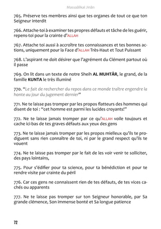 72 
Massaâlikal Jinân 
765. Préserve tes membres ainsi que tes organes de tout ce que ton 
Seigneur interdit 
766. Attache-toi à examiner tes propres défauts et tâche de les guérir, 
repens-toi pour la crainte d’ALLAH 
767. Attache toi aussi à accroître tes connaissances et tes bonnes ac-tions, 
uniquement pour la Face d’ALLAH Très-Haut et Tout Puissant 
768. L’aspirant ne doit désirer que l’agrément du Clément partout où 
il passe 
769. On lit dans un texte de notre Sheih AL MUHTÂR, le grand, de la 
famille KUNTA le très illuminé 
770. “Le fait de rechercher du repos dans ce monde traître engendre la 
honte au jour du jugement dernier” 
771. Ne te laisse pas tromper par les propos flatteurs des hommes qui 
disent de toi : “cet homme est parmi les lucides croyants!” 
772. Ne te laisse jamais tromper par ce qu’ALLAH voile toujours et 
cache ici-bas de tes graves défauts aux yeux des gens 
773. Ne te laisse jamais tromper par les propos mielleux qu’ils te pro-diguent 
sans rien connaître de toi, ni par le grand respect qu’ils te 
vouent 
774. Ne te laisse pas tromper par le fait de les voir venir te solliciter, 
des pays lointains, 
775. Pour s’édifier pour ta science, pour ta bénédiction et pour te 
rendre visite par crainte du péril 
776. Car ces gens ne connaissent rien de tes défauts, de tes vices ca-chés 
ou apparents 
777. Ne te laisse pas tromper sur ton Seigneur honorable, par Sa 
grande clémence, Son immense bonté et Sa longue patience 
 