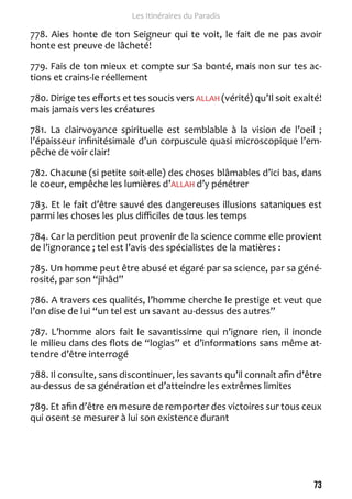73 
Les Itinéraires du Paradis 
778. Aies honte de ton Seigneur qui te voit, le fait de ne pas avoir 
honte est preuve de lâcheté! 
779. Fais de ton mieux et compte sur Sa bonté, mais non sur tes ac-tions 
et crains-le réellement 
780. Dirige tes efforts et tes soucis vers ALLAH (vérité) qu’Il soit exalté! 
mais jamais vers les créatures 
781. La clairvoyance spirituelle est semblable à la vision de l’oeil ; 
l’épaisseur infinitésimale d’un corpuscule quasi microscopique l’em-pêche 
de voir clair! 
782. Chacune (si petite soit-elle) des choses blâmables d’ici bas, dans 
le coeur, empêche les lumières d’ALLAH d’y pénétrer 
783. Et le fait d’être sauvé des dangereuses illusions sataniques est 
parmi les choses les plus difficiles de tous les temps 
784. Car la perdition peut provenir de la science comme elle provient 
de l’ignorance ; tel est l’avis des spécialistes de la matières : 
785. Un homme peut être abusé et égaré par sa science, par sa géné-rosité, 
par son “jihâd” 
786. A travers ces qualités, l’homme cherche le prestige et veut que 
l’on dise de lui “un tel est un savant au-dessus des autres” 
787. L’homme alors fait le savantissime qui n’ignore rien, il inonde 
le milieu dans des flots de “logias” et d’informations sans même at-tendre 
d’être interrogé 
788. Il consulte, sans discontinuer, les savants qu’il connaît afin d’être 
au-dessus de sa génération et d’atteindre les extrêmes limites 
789. Et afin d’être en mesure de remporter des victoires sur tous ceux 
qui osent se mesurer à lui son existence durant 
 