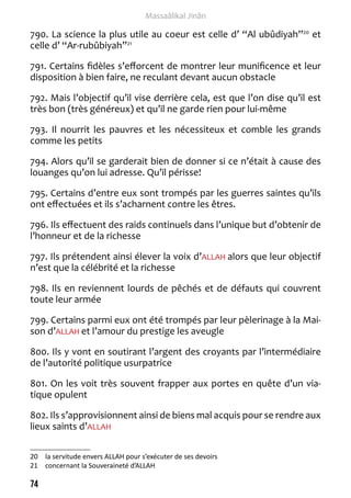74 
Massaâlikal Jinân 
790. La science la plus utile au coeur est celle d’ “Al ubûdiyah”20 et 
celle d’ “Ar-rubûbiyah”21 
791. Certains fidèles s’efforcent de montrer leur munificence et leur 
disposition à bien faire, ne reculant devant aucun obstacle 
792. Mais l’objectif qu’il vise derrière cela, est que l’on dise qu’il est 
très bon (très généreux) et qu’il ne garde rien pour lui-même 
793. Il nourrit les pauvres et les nécessiteux et comble les grands 
comme les petits 
794. Alors qu’il se garderait bien de donner si ce n’était à cause des 
louanges qu’on lui adresse. Qu’il périsse! 
795. Certains d’entre eux sont trompés par les guerres saintes qu’ils 
ont effectuées et ils s’acharnent contre les êtres. 
796. Ils effectuent des raids continuels dans l’unique but d’obtenir de 
l’honneur et de la richesse 
797. Ils prétendent ainsi élever la voix d’ALLAH alors que leur objectif 
n’est que la célébrité et la richesse 
798. Ils en reviennent lourds de pêchés et de défauts qui couvrent 
toute leur armée 
799. Certains parmi eux ont été trompés par leur pèlerinage à la Mai-son 
d’ALLAH et l’amour du prestige les aveugle 
800. Ils y vont en soutirant l’argent des croyants par l’intermédiaire 
de l’autorité politique usurpatrice 
801. On les voit très souvent frapper aux portes en quête d’un via-tique 
opulent 
802. Ils s’approvisionnent ainsi de biens mal acquis pour se rendre aux 
lieux saints d’ALLAH 
20 la servitude envers ALLAH pour s’exécuter de ses devoirs 
21 concernant la Souveraineté d’ALLAH 
 