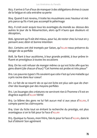 75 
Les Itinéraires du Paradis 
803. Il arrive à l’un d’eux de manquer à des obligations divines à cause 
de la fatigue et cela entraîne sa perte 
804. Quand il est revenu, il traite les musulmans avec hauteur et mé-pris 
parce qu’ils n’ont pas accompli le pèlerinage 
805. Il croit avoir acquis tous les avantages du monde au- dessus des 
autres le jour de la Résurrection, alors qu’il n’aura que douleurs et 
déception, 
806. Ignorant qu’il eût été mieux, pour lui, de rester chez lui tout en y 
pensant avec désir et bonne intention 
807. Certains ont été trompés par Satan, qu’ALLAH nous préserve du 
danger de sa perfidie 
808. Se fiant à leur ascétisme, à leur grande probité, à leur prône in-fluent 
et prestigieux à toutes les occasions 
809. On les voit refuser de manger même ce qui est licite afin que les 
gens disent (de chacun d’eux) “Cet homme est probe et très pieux” 
810. Les pauvres types! s’ils savaient que cela n’est qu’une maladie qui 
a pris racine dans leur coeur! 
811. Le fait de se nourrir de ce qui est licite est plus sain que de cher-cher 
des louanges par des moyens perfides 
812. Les louanges des créatures ne serviront rien à l’homme s’il est en 
disgrâce auprès d’ALLAH Vérité 
813. Le blâme des gens ne lui fait aucun mal si aux yeux d’ALLAH, il 
compte parmi les clairvoyants 
814. User du licite tout en évitant la recherche du prestige, est plus 
avantageux si on le fait pour la Face d’ALLAH 
815. Quoique tu fasses, mon frère, fais-le pour la Face d’ALLAH, dans le 
but d’obtenir Son agrément 
 