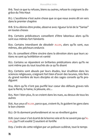 76 
Massaâlikal Jinân 
816. Tout ce que tu refuses, biens ou autres, refuse-le craignant la dis-grâce 
du Très-Haut 
817. L’ascétisme n’est autre chose que ce que nous avons dit en vers 
dans le premier chapitre 
818. Si tu désires être probe, observe avec rigueur la loi de la “Sariaa” 
en toutes choses 
819. Certains prédicateurs conseillent d’être laborieux alors qu’ils 
sont eux mêmes fort fainéants 
820. Certains interdisent de désobéir ALLAH, alors qu’ils sont, eux 
mêmes, des pécheurs endurcis 
821. Ils conseillent d’être sincère dans la dévotion alors que leurs ac-tions 
ne sont qu’exhibition et vanité 
822. Certains se répandent en brillantes prédications alors qu’ils ne 
sont même pas du tout touchés de ce qu’ils disent 
823. Certains sont abusés par leurs études, leur érudition dans les 
sciences religieuses, craignant fort bien d’avoir des lacunes, très fiers 
du grand nombre de leurs disciples et des sages conseils qu’ils pro-diguent 
824. Alors qu’ils n’ont pas purifié leur coeur des défauts graves tels 
que la fierté, la haine, la jalousie, etc... 
825. Non ! bien plus, ils se croient dans les nues, au dessus de tous les 
autres 
826. Aux yeux d’ALLAH, parce que, croient-ils, ils guident les gens dans 
le bon chemin 
827. Or ils dorment profondément et ne se réveillent guère 
828. Leur coeur s’est écarté de la bonne voie et ils ne savent pas qu’AL-LAH, 
(qu’il soit exalté !) soutient et fortifie 
829. L’ordre de cette religion par un polisson scélérat, tout le temps 
 