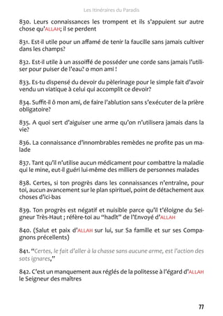 77 
Les Itinéraires du Paradis 
830. Leurs connaissances les trompent et ils s’appuient sur autre 
chose qu’ALLAH; il se perdent 
831. Est-il utile pour un affamé de tenir la faucille sans jamais cultiver 
dans les champs? 
832. Est-il utile à un assoiffé de posséder une corde sans jamais l’utili-ser 
pour puiser de l’eau? o mon ami ! 
833. Es-tu dispensé du devoir du pèlerinage pour le simple fait d’avoir 
vendu un viatique à celui qui accomplit ce devoir? 
834. Suffit-il ô mon ami, de faire l’ablution sans s’exécuter de la prière 
obligatoire? 
835. A quoi sert d’aiguiser une arme qu’on n’utilisera jamais dans la 
vie? 
836. La connaissance d’innombrables remèdes ne profite pas un ma-lade 
837. Tant qu’il n’utilise aucun médicament pour combattre la maladie 
qui le mine, eut-il guéri lui-même des milliers de personnes malades 
838. Certes, si ton progrès dans les connaissances n’entraîne, pour 
toi, aucun avancement sur le plan spirituel, point de détachement aux 
choses d’ici-bas 
839. Ton progrès est négatif et nuisible parce qu’il t’éloigne du Sei-gneur 
Très-Haut ; réfère-toi au “hadît” de l’Envoyé d’ALLAH 
840. (Salut et paix d’ALLAH sur lui, sur Sa famille et sur ses Compa-gnons 
précellents) 
841. “Certes, le fait d’aller à la chasse sans aucune arme, est l’action des 
sots ignares,” 
842. C’est un manquement aux réglés de la politesse à l’égard d’ALLAH 
le Seigneur des maîtres 
 
