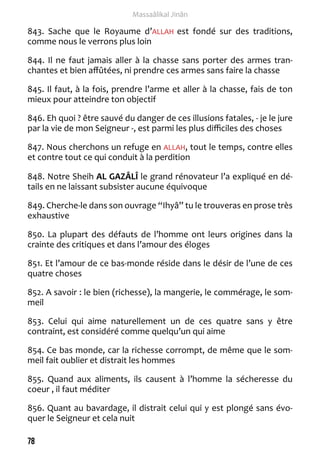 78 
Massaâlikal Jinân 
843. Sache que le Royaume d’ALLAH est fondé sur des traditions, 
comme nous le verrons plus loin 
844. Il ne faut jamais aller à la chasse sans porter des armes tran-chantes 
et bien affûtées, ni prendre ces armes sans faire la chasse 
845. Il faut, à la fois, prendre l’arme et aller à la chasse, fais de ton 
mieux pour atteindre ton objectif 
846. Eh quoi ? être sauvé du danger de ces illusions fatales, - je le jure 
par la vie de mon Seigneur -, est parmi les plus difficiles des choses 
847. Nous cherchons un refuge en ALLAH, tout le temps, contre elles 
et contre tout ce qui conduit à la perdition 
848. Notre Sheih AL GAZÂLÎ le grand rénovateur l’a expliqué en dé-tails 
en ne laissant subsister aucune équivoque 
849. Cherche-le dans son ouvrage “Ihyâ” tu le trouveras en prose très 
exhaustive 
850. La plupart des défauts de l’homme ont leurs origines dans la 
crainte des critiques et dans l’amour des éloges 
851. Et l’amour de ce bas-monde réside dans le désir de l’une de ces 
quatre choses 
852. A savoir : le bien (richesse), la mangerie, le commérage, le som-meil 
853. Celui qui aime naturellement un de ces quatre sans y être 
contraint, est considéré comme quelqu’un qui aime 
854. Ce bas monde, car la richesse corrompt, de même que le som-meil 
fait oublier et distrait les hommes 
855. Quand aux aliments, ils causent à l’homme la sécheresse du 
coeur , il faut méditer 
856. Quant au bavardage, il distrait celui qui y est plongé sans évo-quer 
le Seigneur et cela nuit 
 