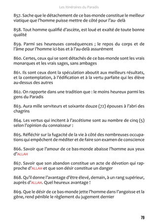 79 
Les Itinéraires du Paradis 
857. Sache que le détachement de ce bas-monde constitue le meilleur 
viatique que l’homme puisse mettre de côté pour l’au- delà 
858. Tout homme qualifié d’ascète, est loué et exalté de toute bonne 
qualité 
859. Parmi ses heureuses conséquences ; le repos du corps et de 
l’âme pour l’homme ici-bas et à l’au-delà assurément 
860. Certes, ceux qui se sont détachés de ce bas-monde sont les vrais 
monarques et les vrais sages, sans ambages 
861. Ils sont ceux dont la spéculation aboutit aux meilleurs résultats, 
et la contemplation, à l’édification et à la vertu parfaite qui les élève 
au-dessus des autres 
862. On rapporte dans une tradition que : le moins heureux parmi les 
gens du Paradis 
863. Aura mille serviteurs et soixante douze (72) épouses à l’abri des 
chagrins 
864. Les vertus qui incitent à l’ascétisme sont au nombre de cinq (5) 
selon l’opinion du connaisseur : 
865. Réfléchir sur la fugacité de la vie à côté des nombreuses occupa-tions 
qui empêchent de méditer et de faire son examen de conscience 
866. Savoir que l’amour de ce bas-monde abaisse l’homme aux yeux 
d’ALLAH 
867. Savoir que son abandon constitue un acte de dévotion qui rap-proche 
d’ALLAH et que son désir constitue un danger 
868. Qu’il donne l’avantage d’être élevé, demain, à un rang supérieur, 
auprès d’ALLAH. Quel heureux avantage ! 
869. Que le désir de ce bas-monde jette l’homme dans l’angoisse et la 
gêne, rend pénible le règlement du jugement dernier 
 