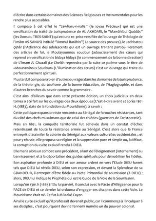 d’écrire dans certains domaines des Sciences Religieuses et Instrumentales pour les rendre plus accessibles. 
Il composa à cet effet le ‘’Jawharu-n-nafis’’ (le joyau Précieux) qui est une versification du traité de Jurisprudence de AL AKHDARI, le ‘’Mawâhibul Quddûs’’ (les Dons du TRES-SAINT) qui est une re- prise versifiée de l’ouvrage de Théologie de l’Imâm AS-SANUSI intitulé ‘’Ummul Barâhin’’( La source des preuves), le Jadhbatou çijhâr (l’Attirance des adolescents qui est un ouvrage traitant particu- lièrement des articles de foi, le Moulayounnou soudour (adoucissement des coeurs qui reprend en versification le bidaya hidaya (le commencement de la bonne direction) de L’imam Al Ghazali ;Le Cheikh reprendra par la suite ce poème sous le titre de «Mounawirous Soudour» (L’illumination des coeurs) c’est un ouvrage qui traite du perfectionnement spirituel . 
Plus tard, il composera bien d’autres ouvrages dans les domaines de la jurisprudence, de la théolo- gie, du soufisme ,de la bonne éducation, de l’Hagiographie, et dans d’autres branches du savoir comme la grammaire . 
C’est ainsi d’ailleurs que dans cette présente édition, un choix judicieux en deux tomes a été fait sur les ouvrages des deux époques (C’est-à-dire avant et après 1301 H. (1883), date de la fondation du Mouridisme), à savoir : 
Cette politique expansionniste rencontra au Sénégal de farouches résistances, tant du côté des chefs musulmans que de celui des thiédos (guerriers de l’aristocratie). 
Mais en 1891, la conquête territoriale fut achevée dans un constat d’échec retentissant de toute la résistance armée au Sénégal. C’est alors que la France entreprit d’assimiler la colonie du Sénégal aux valeurs culturelles occidentales ; et pour y réussir, elle proposa sa religion et la suppression pure et simple ou, à défaut, la corruption du culte exclusif rendu à DIEU. 
Elle mena alors un combat sans précédent, allant de l’éloignement (internement) au bannissement et à la déportation des guides spirituels pour démobiliser les fidèles. 
Son aspiration profonde à DIEU et son amour ardent en vers l’Elude DIEU furent tels que DIEU lui révéla DIEU, selon son expression, et devant la Splendeur de sa GRANDEUR, il entreprit d’être fidèle au Pacte Primordial de soumission (à DIEU) ; alors, DIEU lui indiqua le Prophète qui est le Guide de la Voie de la Soumission. 
Lorsqu’en 1301.h (1883) l’Elu lui parvint, il conclut avec le Pacte d’Allégeance pour la FACE de DIEU et ce dernier lui ordonna d’engager ses disciples dans cette Voie. Le Mouridisme était né. Ce fut à MBacké Cayor. 
Ainsi le culte exclusif qu’il professait devenait public, car il commença à l’inculquer à ses disciples , c’est pourquoi il devint l’ennemi numéro un du pouvoir colonial.  