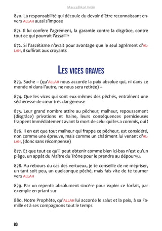80 
Massaâlikal Jinân 
870. La responsabilité qui découle du devoir d’être reconnaissant en-vers 
ALLAH aussi s’impose 
871. Il lui confère l’agrément, la garantie contre la disgrâce, contre 
tout ce qui pourrait l’assaillir 
872. Si l’ascétisme n’avait pour avantage que le seul agrément d’AL-LAH, 
il suffirait aux croyants 
Les vices graves 
873. Sache -- (qu’ALLAH nous accorde la paix absolue qui, ni dans ce 
monde ni dans l’autre, ne nous sera retirée) -- 
874. Que les vices qui sont eux-mêmes des pêchés, entraînent une 
sécheresse de coeur très dangereuse 
875. Leur grand nombre attire au pêcheur, malheur, repoussement 
(disgrâce) privations et haine, leurs conséquences pernicieuses 
frappent immédiatement avant la mort de celui qui les a commis, oui ! 
876. Il en est que tout malheur qui frappe ce pêcheur, est considéré, 
non comme une épreuve, mais comme un châtiment lui venant d’AL-LAH, 
(donc sans récompense) 
877. Et que tout ce qu’il peut obtenir comme bien ici-bas n’est qu’un 
piège, un appât du Maître du Trône pour le prendre au dépourvu. 
878. Au rebours du cas des vertueux, je te conseille de ne mépriser, 
un tant soit peu, un quelconque pêché, mais fais vite de te tourner 
vers ALLAH 
879. Par un repentir absolument sincère pour expier ce forfait, par 
exemple en priant sur 
880. Notre Prophète, qu’ALLAH lui accorde le salut et la paix, à sa Fa-mille 
et à ses compagnons tout le temps 
 