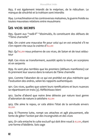 82 
Massaâlikal Jinân 
893. Il est également interdit de le mépriser, de le ridiculiser. Le 
manque de sincérité et la trahison sont interdits 
894. La machination et les controverses malsaines, la guerre froide ou 
toutes mauvaises relations entre musulmans 
Les vices secrets 
895. Quant aux “radâ-il” “dissimulés, ils constituent des défauts de 
“l’âme charnelle” 
896. On craint une mauvaise fin pour celui qui en est entaché s’il ne 
s’en repent vite sous la crainte d’ALLAH 
897. Qu’ALLAH nous préserve de ces vices, de Satan et de tout séduc-teur 
898. Ces vices se transforment, aussitôt après la mort, en scorpions 
et en serpents 
899. Ils sont plus terribles que les premiers (défauts manifestes) car 
ils prennent leur source dans la nature de l’âme charnelle 
900. Comme l’abandon de ce qui est prohibé est plus méritoire que 
l’exécution des ordres, selon les rapports authentiques 
901. Ces vices, quelles que soient leurs ramifications et leurs nuances 
se répartissent en trois (3). Réfléchissez bien! 
902. Sache d’abord que notre âme déteste par nature tout genre 
d’adoration de nature à satisfaire ALLAH 
903. Elle aime le repos, or cela altère l’état de la servitude envers 
ALLAH 
904. Si l’homme lutte, rompt ses attaches et agît pieusement, elle 
tente de gâter l’action par des incongruités et des vices 
905. Or cela entache le culte exclusif qui doit être voué à ALLAH, étant 
une forme d’idolâtrie. Sois sage 
 