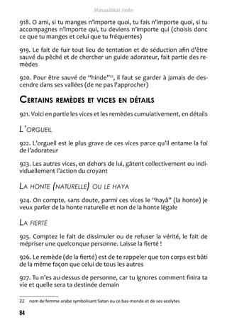 84 
Massaâlikal Jinân 
918. O ami, si tu manges n’importe quoi, tu fais n’importe quoi, si tu 
accompagnes n’importe qui, tu deviens n’importe qui (choisis donc 
ce que tu manges et celui que tu fréquentes) 
919. Le fait de fuir tout lieu de tentation et de séduction afin d’être 
sauvé du pêché et de chercher un guide adorateur, fait partie des re-mèdes 
920. Pour être sauvé de “hinde”22, il faut se garder à jamais de des-cendre 
dans ses vallées (de ne pas l’approcher) 
Certains remèdes et vices en détails 
921. Voici en partie les vices et les remèdes cumulativement, en détails 
L’orgueil 
922. L’orgueil est le plus grave de ces vices parce qu’il entame la foi 
de l’adorateur 
923. Les autres vices, en dehors de lui, gâtent collectivement ou indi-viduellement 
l’action du croyant 
La honte (naturelle) ou le haya 
924. On compte, sans doute, parmi ces vices le “hayâ” (la honte) je 
veux parler de la honte naturelle et non de la honte légale 
La fierté 
925. Comptez le fait de dissimuler ou de refuser la vérité, le fait de 
mépriser une quelconque personne. Laisse la fierté ! 
926. Le remède (de la fierté) est de te rappeler que ton corps est bâti 
de la même façon que celui de tous les autres 
927. Tu n’es au-dessus de personne, car tu ignores comment finira ta 
vie et quelle sera ta destinée demain 
22 nom de femme arabe symbolisant Satan ou ce bas-monde et de ses acolytes 
 
