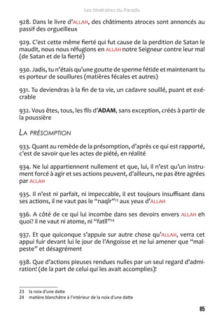 85 
Les Itinéraires du Paradis 
928. Dans le livre d’ALLAH, des châtiments atroces sont annoncés au 
passif des orgueilleux 
929. C’est cette même fierté qui fut cause de la perdition de Satan le 
maudit, nous nous réfugions en ALLAH notre Seigneur contre leur mal 
(de Satan et de la fierté) 
930. Jadis, tu n’étais qu’une goutte de sperme fétide et maintenant tu 
es porteur de souillures (matières fécales et autres) 
931. Tu deviendras à la fin de ta vie, un cadavre souillé, puant et exé-crable 
932. Vous êtes, tous, les fils d’ADAM, sans exception, créés à partir de 
la poussière 
La présomption 
933. Quant au remède de la présomption, d’après ce qui est rapporté, 
c’est de savoir que les actes de piété, en réalité 
934. Ne lui appartiennent nullement et que, lui, il n’est qu’un instru-ment 
forcé à agir et ses actions peuvent, d’ailleurs, ne pas être agrées 
par ALLAH 
935. Il n’est ni parfait, ni impeccable, il est toujours insuffisant dans 
ses actions, il ne vaut pas le “naqîr”23 aux yeux d’ALLAH 
936. A côté de ce qui lui incombe dans ses devoirs envers ALLAH eh 
quoi? il ne vaut ni atome, ni “fatîl”24 
937. Et que quiconque s’appuie sur autre chose qu’ALLAH, verra cet 
appui fuir devant lui le jour de l’Angoisse et ne lui amener que “mal-peste” 
et désagrément 
938. Que d’actions pieuses rendues nulles par un seul regard d’admi-ration! 
(de la part de celui qui les avait accomplies)! 
23 la noix d’une datte 
24 matière blanchâtre à l’intérieur de la noix d’une datte 
 