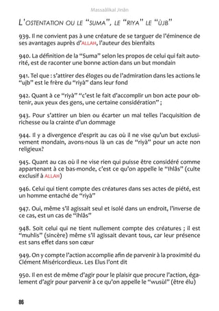 86 
Massaâlikal Jinân 
L’ostentation ou le “suma”, le “riya” le “ùjb” 
939. Il ne convient pas à une créature de se targuer de l’éminence de 
ses avantages auprès d’ALLAH, l’auteur des bienfaits 
940. La définition de la “Suma” selon les propos de celui qui fait auto-rité, 
est de raconter une bonne action dans un but mondain 
941. Tel que : s’attirer des éloges ou de l’admiration dans les actions le 
“ujb” est le frère du “riyà” dans leur fond 
942. Quant à ce “riyà” “c’est le fait d’accomplir un bon acte pour ob-tenir, 
aux yeux des gens, une certaine considération” ; 
943. Pour s’attirer un bien ou écarter un mal telles l’acquisition de 
richesse ou la crainte d’un dommage 
944. Il y a divergence d’esprit au cas où il ne vise qu’un but exclusi-vement 
mondain, avons-nous là un cas de “riyà” pour un acte non 
religieux? 
945. Quant au cas où il ne vise rien qui puisse être considéré comme 
appartenant à ce bas-monde, c’est ce qu’on appelle le “Ihlâs” (culte 
exclusif à ALLAH) 
946. Celui qui tient compte des créatures dans ses actes de piété, est 
un homme entaché de “riyà” 
947. Oui, même s’il agissait seul et isolé dans un endroit, l’inverse de 
ce cas, est un cas de “ihlâs” 
948. Soit celui qui ne tient nullement compte des créatures ; il est 
“muhlis” (sincère) même s’il agissait devant tous, car leur présence 
est sans effet dans son coeur 
949. On y compte l’action accomplie afin de parvenir à la proximité du 
Clément Miséricordieux. Les Elus l’ont dit 
950. Il en est de même d’agir pour le plaisir que procure l’action, éga-lement 
d’agir pour parvenir à ce qu’on appelle le “wusùl” (être élu) 
 