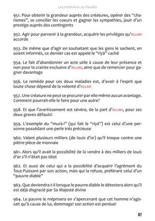 87 
Les Itinéraires du Paradis 
951. Pour obtenir la grandeur auprès des créatures, opérer des “cha-rismes”, 
se concilier les coeurs et gagner les sympathies, jouir d’un 
prestige auprès des contingents 
952. Agir pour parvenir à la grandeur, acquérir les priviléges qu’ALLAH 
accorde 
953. De même que d’agir en souhaitant que les gens le sachent, en 
soient informés, ce dernier cas est appelé le “riyà” caché 
954. Le fait d’abandonner un acte utile à cause de leur présence et 
non pour la crainte exclusive d’ALLAH, ainsi que de remercier pour ga-gner 
davantage 
956. Le remède pour ces deux maladies est, d’avoir à l’esprit que 
toute chose dépend de la volonté d’ALLAH 
957. Une créature ne peut se procurer par elle-même aucun avantage. 
Comment pourrait-elle le faire pour une autre? 
958. Et que l’avertissement est sévère, de la part d’ALLAH, pour ses 
deux graves défauts! 
959. L’exemple du “murà-i” (qui fait le “riyà”) est celui d’une per-sonne 
possédant une perle très précieuse 
960. Valant plusieurs milliers (de louis d’or) qu’il troque contre une 
piètre pièce de monnaie 
961. Alors qu’il avait la possibilité de la vendre à des milliers de louis 
d’or s’il n’était pas idiot 
962. Et aussi de celui qui a la possibilité d’acquérir l’agrément du 
Tout-Puissant par son action, mais qui la refuse, préférant celui d’un 
“pauvre diable” 
963. Que deviendra-t-il lorsque le pauvre diable le détestera alors qu’il 
est déjà disgracié par Sa Majesté divine 
964. Le pauvre le méprisera en s’apercevant que cet homme n’agis-sait 
qu’à cause de lui, dommage! son action est perdue! 
 