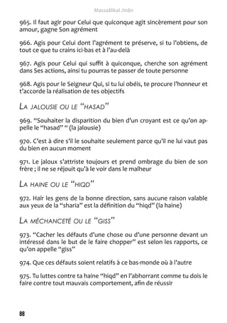 88 
Massaâlikal Jinân 
965. Il faut agir pour Celui que quiconque agit sincèrement pour son 
amour, gagne Son agrément 
966. Agis pour Celui dont l’agrément te préserve, si tu l’obtiens, de 
tout ce que tu crains ici-bas et à l’au-delà 
967. Agis pour Celui qui suffit à quiconque, cherche son agrément 
dans Ses actions, ainsi tu pourras te passer de toute personne 
968. Agis pour le Seigneur Qui, si tu lui obéis, te procure l’honneur et 
t’accorde la réalisation de tes objectifs 
La jalousie ou le “hasad” 
969. “Souhaiter la disparition du bien d’un croyant est ce qu’on ap-pelle 
le “hasad” “ (la jalousie) 
970. C’est à dire s’il le souhaite seulement parce qu’il ne lui vaut pas 
du bien en aucun moment 
971. Le jaloux s’attriste toujours et prend ombrage du bien de son 
frère ; il ne se réjouit qu’à le voir dans le malheur 
La haine ou le “hiqd” 
972. Haïr les gens de la bonne direction, sans aucune raison valable 
aux yeux de la “sharia” est la définition du “hiqd” (la haine) 
La méchanceté ou le “giss” 
973. “Cacher les défauts d’une chose ou d’une personne devant un 
intéressé dans le but de le faire chopper” est selon les rapports, ce 
qu’on appelle “giss” 
974. Que ces défauts soient relatifs à ce bas-monde où à l’autre 
975. Tu luttes contre ta haine “hiqd” en l’abhorrant comme tu dois le 
faire contre tout mauvais comportement, afin de réussir 
 