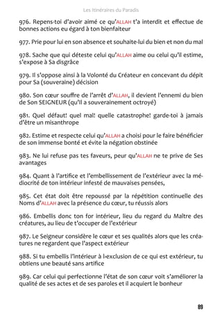 89 
Les Itinéraires du Paradis 
976. Repens-toi d’avoir aimé ce qu’ALLAH t’a interdit et effectue de 
bonnes actions eu égard à ton bienfaiteur 
977. Prie pour lui en son absence et souhaite-lui du bien et non du mal 
978. Sache que qui déteste celui qu’ALLAH aime ou celui qu’il estime, 
s’expose à Sa disgrâce 
979. Il s’oppose ainsi à la Volonté du Créateur en concevant du dépit 
pour Sa (souveraine) décision 
980. Son coeur souffre de l’arrêt d’ALLAH, il devient l’ennemi du bien 
de Son SEIGNEUR (qu’Il a souverainement octroyé) 
981. Quel défaut! quel mal! quelle catastrophe! garde-toi à jamais 
d’être un misanthrope 
982. Estime et respecte celui qu’ALLAH a choisi pour le faire bénéficier 
de son immense bonté et évite la négation obstinée 
983. Ne lui refuse pas tes faveurs, peur qu’ALLAH ne te prive de Ses 
avantages 
984. Quant à l’artifice et l’embellissement de l’extérieur avec la mé-diocrité 
de ton intérieur infesté de mauvaises pensées, 
985. Cet état doit être repoussé par la répétition continuelle des 
Noms d’ALLAH avec la présence du coeur, tu réussis alors 
986. Embellis donc ton for intérieur, lieu du regard du Maître des 
créatures, au lieu de t’occuper de l’extérieur 
987. Le Seigneur considère le coeur et ses qualités alors que les créa-tures 
ne regardent que l’aspect extérieur 
988. Si tu embellis l’intérieur à l›exclusion de ce qui est extérieur, tu 
obtiens une beauté sans artifice 
989. Car celui qui perfectionne l’état de son coeur voit s’améliorer la 
qualité de ses actes et de ses paroles et il acquiert le bonheur 
 