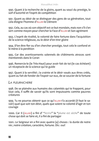 90 
Massaâlikal Jinân 
990. Quant à la recherche de la gloire, quant au souci du prestige, la 
soif d’autorité et l’esprit de compétition 
991. Quant au désir de se distinguer des gens de sa génération, tout 
cela éloigne l’homme d’ALLAH le Clément 
992. Cela, au cas où son objectif est ce but mondain, mais non s’il s’en 
sert comme moyen pour chercher la Face d’ALLAH et Son agrément 
993. L’esprit de rivalité, la volonté de faire fortune dans l’acquisition 
de la science religieuse, ou le désir d’en tirer gloire 
994. D’en être fier ou d’en chercher prestige, tout cela le confond et 
le mène à la perdition 
995. Car des avertissements solennels de châtiments atroces sont 
mentionnés dans le Coran 
996. Remercie-le (le Très-Haut) pour avoir fait de toi (le cas échéant) 
un réceptacle de la science qui te guide 
997. Quant à la servilité ; la crainte et le désir voués aux êtres créés, 
quant au fait de fonder de l’espoir sur eux, de se soucier de la fortune 
La pleurnicherie 
998. De se plaindre aux humains des calamités qui te frappent, pour 
tout cela, il suffit de savoir qu’ils sont impuissants comme pauvres 
créatures 
999. Tu ne pourras obtenir que ce qu’ALLAH t’a accordé (il faut le sa-voir) 
quel que soit ton désir, quels que soient ta volonté d’agir et ton 
courage 
1000. Car Il (ALLAH) a fini d’ “écrire” la “plume est sèche” de toute 
chose qui doit se faire et, Il a fini de partager 
1001. Le Seigneur en a fini avec quatre (4) choses : la durée de notre 
vie ; notre création, caractère, fortune. Dis : oui! 
 