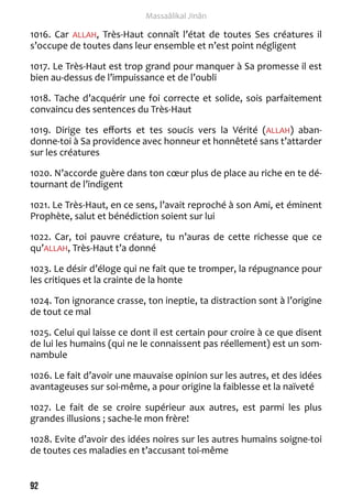 92 
Massaâlikal Jinân 
1016. Car ALLAH, Très-Haut connaît l’état de toutes Ses créatures il 
s’occupe de toutes dans leur ensemble et n’est point négligent 
1017. Le Très-Haut est trop grand pour manquer à Sa promesse il est 
bien au-dessus de l’impuissance et de l’oubli 
1018. Tache d’acquérir une foi correcte et solide, sois parfaitement 
convaincu des sentences du Très-Haut 
1019. Dirige tes efforts et tes soucis vers la Vérité (ALLAH) aban-donne- 
toi à Sa providence avec honneur et honnêteté sans t’attarder 
sur les créatures 
1020. N’accorde guère dans ton coeur plus de place au riche en te dé-tournant 
de l’indigent 
1021. Le Très-Haut, en ce sens, l’avait reproché à son Ami, et éminent 
Prophète, salut et bénédiction soient sur lui 
1022. Car, toi pauvre créature, tu n’auras de cette richesse que ce 
qu’ALLAH, Très-Haut t’a donné 
1023. Le désir d’éloge qui ne fait que te tromper, la répugnance pour 
les critiques et la crainte de la honte 
1024. Ton ignorance crasse, ton ineptie, ta distraction sont à l’origine 
de tout ce mal 
1025. Celui qui laisse ce dont il est certain pour croire à ce que disent 
de lui les humains (qui ne le connaissent pas réellement) est un som-nambule 
1026. Le fait d’avoir une mauvaise opinion sur les autres, et des idées 
avantageuses sur soi-même, a pour origine la faiblesse et la naïveté 
1027. Le fait de se croire supérieur aux autres, est parmi les plus 
grandes illusions ; sache-le mon frère! 
1028. Evite d’avoir des idées noires sur les autres humains soigne-toi 
de toutes ces maladies en t’accusant toi-même 
 