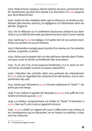 93 
Les Itinéraires du Paradis 
1029. Tâche d’avoir, toujours, bonne opinion sur tous, concernant leur 
fin mystérieuse qui doit être laissée à la discrétion d’ALLAH jusqu’au 
jour de la Résurrection 
1030. Guéris-toi des maladies telles que la réticence, la remise au len-demain 
(des bonnes actions), la négligence et l’obstination dans les 
pêchés. Soigne-le 
1031. Par la réflexion sur le châtiment douloureux (réservé aux dam-nés) 
et sur la félicité éternelle qui attend les bons dans l’autre monde 
1032. Sache qu’ALLAH ne néglige, ni n’oublie rien de nos actions mani-festes 
ou secrètes en aucun moment 
1033. Il demandera compte pour le poids d’un atome, et n’en omettra 
aucune, ni grande, ni petite 
1034. Sache que la plupart des cris des pêcheurs demain dans l’Enfer, 
ont pour cause la remise au lendemain des actes pieux 
1035. Tu ne sais si tu vivras jusqu’au lendemain, ni si tu seras en me-sure 
de les accomplir comme tu le peux aujourd’hui 
1036. L’abandon des activités utiles sous prétexte de s’abandonner 
à ALLAH, tout en regardant les créatures d’un oeil envieux, est le com-portement 
des sots 
1037. Sache que l’abandon à ALLAH n’exclut nullement le “Kasb”25. Ne 
perds pas ton temps. 
1038. P our réaliser la qualité de l’abandon à ALLAH, il te suffit de n’at-tendre 
ta fortune que de ALLAH 
1039. Le meilleur comportement est d’allier le “Kasb” à l’abondon à 
ALLAH, bien qu’il y ait à cela un apparent divorce 
1040. ALLAH a établi un rapport de cause à effet entre nos actions et 
les conséquences qui en découlent, en en faisant sa tradition, ici-bas 
avec les créatures 
25 le travail pour gagner le pain 
 