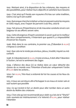 94 
Massaâlikal Jinân 
1041. Mettant ainsi, à la disposition de Ses créatures, des moyens et 
des possibilités, pour réaliser leurs objectifs et satisfaire leurs besoins 
1042. C’est ainsi qu’il fonda son royaume d’ici-bas sur cette tradition, 
Gloire a lui! qu’il soit exalté! 
1043. Quiconque cherche à réaliser un but en passant outre les moyens 
et voles requis, avec l’espoir de parvenir à ses fins, celui-là 
1044. Fait preuve d’impertinence et de mauvaise conduite envers son 
Seigneur et ses efforts seront vains 
1045. Cette divergence d’esprit consistant à savoir quel est le meilleur 
des deux comportements, n’intervient que quand il y a impossibilité 
d’exercer les moyens 
1046. Mais dans le cas contraire, le premier cas, (l’abandon à ALLAH) 
s’impose à condition 
1047. Que cela ne le rende pas envieux, jaloux, troublé, inquiet ou mé-content 
1048. Si s’abandonnant à ALLAH, il reste envieux, il doit allier l’abandon 
à l’action ; tel est le sentiment des Sages 
1049. L’alliance des deux (2) se réalise dans un coeur détaché des 
choses de ce monde avec l’intention d’exécuter uniquement l’ordre 
d’ALLAH dans les actions... 
1050. Car ALLAH, Très-Haut a ordonné de fuir les causes et les lieux du 
danger 
1051. A tous ses serviteurs afin d’échapper à ces maux et rester sain et 
sauf autant que possible 
1052. Ce qui revient à fuir un destin pour aller tomber dans un autre 
destin du Maître des créatures 
1053. C’est cela qui est recommandé pour obéir aux lois de la “Sharîa” 
mais soumets-toi intérieurement à la Volonté d’ALLAH, pour réaliser 
l’abandon 
 