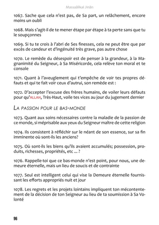 96 
Massaâlikal Jinân 
1067. Sache que cela n’est pas, de Sa part, un relâchement, encore 
moins un oubli 
1068. Mais s’agit-il de te mener étape par étape à ta perte sans que tu 
le soupçonnes 
1069. Si tu te crois à l’abri de Ses finesses, cela ne peut être que par 
excès de candeur et d’ingénuité très grave, pas autre chose 
1070. Le remède du désespoir est de penser à la grandeur, à la Ma-gnanimité 
du Seigneur, à Sa Miséricorde, cela relève ton moral et te 
console 
1071. Quant à l’aveuglement qui t’empêche de voir tes propres dé-fauts 
et qui te fait voir ceux d’autrui, son remède est : 
1072. D’accepter l’excuse des frères humains, de voiler leurs défauts 
pour qu’ALLAH, Très-Haut, voile tes vices au jour du jugement dernier 
La passion pour le bas-monde 
1073. Quant aux soins nécessaires contre la maladie de la passion de 
ce monde, si méprisable aux yeux du Seigneur maître de cette religion 
1074. Ils consistent à réfléchir sur le néant de son essence, sur sa fin 
imminente où sont-ils les anciens? 
1075. Où sont-ils les biens qu’ils avaient accumulés; possession, pro-duits, 
richesses, propriétés, etc ... ? 
1076. Rappelle-toi que ce bas-monde n’est point, pour nous, une de-meure 
éternelle, mais un lieu de soucis et de contrainte 
1077. Seul est intelligent celui qui vise la Demeure éternelle fournis-sant 
les efforts appropriés nuit et jour 
1078. Les regrets et les projets lointains impliquent ton mécontente-ment 
de la décision de ton Seigneur au lieu de ta soumission à Sa Vo-lonté 
 