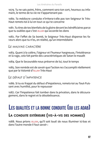 97 
Les Itinéraires du Paradis 
1079. Tu ne sais point, frère, comment sera ton sort, heureux ou infa-mant, 
le terme de ta vie ne t’appartenant pas 
1080. Ta médiocre conduite n’irritera-t-elle pas ton Seigneur le Très- 
Haut remets-toi à lui en tout ce qui te concerne 
1081. Tu tires de tes bienfaits de la gloire devant les bénéficiaires parce 
que tu oublies que c’est ALLAH qui accorde les dons 
1082. Par l’effet de Sa bonté, le Seigneur Très-Haut dispense les fa-veurs 
alors que tu n’es, en réalité, qu’un intermédiaire 
Le mauvais caractère 
1083. Quant à la colère, l’aigreur et l’humeur hargneuse, l’intolérance 
et la rage, cela fait partie des caractéristiques de Satan le maudit 
1084. Que le Secourable nous préserve de lui, tout le temps 
1085. Son remède est de savoir que l’action ne s’accomplit réellement 
que par la Volonté d’ALLAH Très-Haut 
Le défaut d’impatience 
1086. Si tu es frappé du défaut d’impatience, remets-toi au Tout-Puis-sant 
avec humilité, pour le repousser 
1087. Car l’impatience fait tomber dans la privation, dans le découra-gement, 
dans le regret et la désobéissance. 
Les qualités et la bonne conduite (ou les adab) 
La conduite extérieure (vis-à-vis des hommes) 
1088. Nous prions ALLAH, qu’Il soit loué! de nous illuminer ici-bas et 
dans l’autre monde il faut savoir : 
 