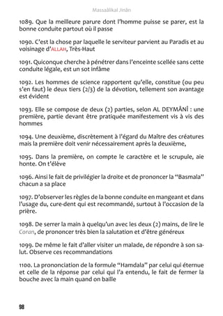 98 
Massaâlikal Jinân 
1089. Que la meilleure parure dont l’homme puisse se parer, est la 
bonne conduite partout où il passe 
1090. C’est la chose par laquelle le serviteur parvient au Paradis et au 
voisinage d’ALLAH, Très-Haut 
1091. Quiconque cherche à pénétrer dans l’enceinte scellée sans cette 
conduite légale, est un sot infâme 
1092. Les hommes de science rapportent qu’elle, constitue (ou peu 
s’en faut) le deux tiers (2/3) de la dévotion, tellement son avantage 
est évident 
1093. Elle se compose de deux (2) parties, selon AL DEYMÂNÎ : une 
première, partie devant être pratiquée manifestement vis à vis des 
hommes 
1094. Une deuxième, discrètement à l’égard du Maître des créatures 
mais la première doit venir nécessairement après la deuxième, 
1095. Dans la première, on compte le caractère et le scrupule, aie 
honte. On t’élève 
1096. Ainsi le fait de privilégier la droite et de prononcer la “Basmala” 
chacun a sa place 
1097. D’observer les règles de la bonne conduite en mangeant et dans 
l’usage du, cure-dent qui est recommandé, surtout à l’occasion de la 
prière. 
1098. De serrer la main à quelqu’un avec les deux (2) mains, de lire le 
Coran, de prononcer très bien la salutation et d’être généreux 
1099. De même le fait d’aller visiter un malade, de répondre à son sa-lut. 
Observe ces recommandations 
1100. La prononciation de la formule “Hamdala” par celui qui éternue 
et celle de la réponse par celui qui l’a entendu, le fait de fermer la 
bouche avec la main quand on baille 
 