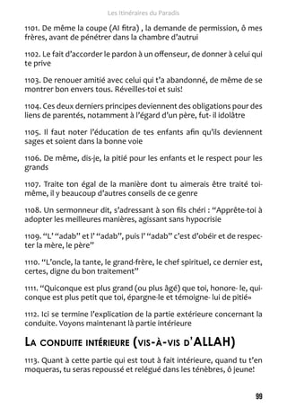 99 
Les Itinéraires du Paradis 
1101. De même la coupe (AI fitra) , la demande de permission, ô mes 
frères, avant de pénétrer dans la chambre d’autrui 
1102. Le fait d’accorder le pardon à un offenseur, de donner à celui qui 
te prive 
1103. De renouer amitié avec celui qui t’a abandonné, de même de se 
montrer bon envers tous. Réveilles-toi et suis! 
1104. Ces deux derniers principes deviennent des obligations pour des 
liens de parentés, notamment à l’égard d’un père, fut- il idolâtre 
1105. Il faut noter l’éducation de tes enfants afin qu’ils deviennent 
sages et soient dans la bonne voie 
1106. De même, dis-je, la pitié pour les enfants et le respect pour les 
grands 
1107. Traite ton égal de la manière dont tu aimerais être traité toi-même, 
il y beaucoup d’autres conseils de ce genre 
1108. Un sermonneur dit, s’adressant à son fils chéri : “Apprête-toi à 
adopter les meilleures manières, agissant sans hypocrisie 
1109. “L’ “adab” et l’ “adab”, puis l’ “adab” c’est d’obéir et de respec-ter 
la mère, le père” 
1110. “L’oncle, la tante, le grand-frère, le chef spirituel, ce dernier est, 
certes, digne du bon traitement” 
1111. “Quiconque est plus grand (ou plus âgé) que toi, honore- le, qui-conque 
est plus petit que toi, épargne-le et témoigne- lui de pitié» 
1112. Ici se termine l’explication de la partie extérieure concernant la 
conduite. Voyons maintenant là partie intérieure 
La conduite intérieure (vis-à-vis d’ALAH) 
1113. Quant à cette partie qui est tout à fait intérieure, quand tu t’en 
moqueras, tu seras repoussé et relégué dans les ténèbres, ô jeune! 
 
