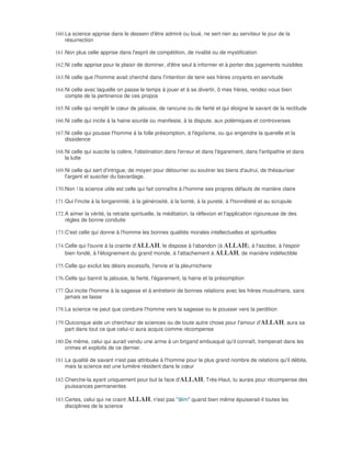 160. La science apprise dans le dessein d'être admiré ou loué, ne sert rien au serviteur le jour de la
     résurrection

161. Non plus celle apprise dans l'esprit de compétition, de rivalité ou de mystification

162. Ni celle apprise pour le plaisir de dominer, d'être seul à informer et à porter des jugements nuisibles

163. Ni celle que l'homme avait cherché dans l'intention de tenir ses frères croyants en servitude

164. Ni celle avec laquelle on passe le temps à jouer et à se divertir, ô mes frères, rendez-vous bien
     compte de la pertinence de ces propos

165. Ni celle qui remplit le cœur de jalousie, de rancune ou de fierté et qui éloigne le savant de la rectitude

166. Ni celle qui incite à la haine sourde ou manifeste, à la dispute, aux polémiques et controverses

167. Ni celle qui pousse l'homme à la folle présomption, à l'égoïsme, ou qui engendre la querelle et la
     dissidence

168. Ni celle qui suscite la colère, l'obstination dans l'erreur et dans l'égarement, dans l'antipathie et dans
     la lutte

169. Ni celle qui sert d'intrigue, de moyen pour détourner ou soutirer les biens d'autrui, de thésauriser
     l'argent et susciter du bavardage.

170. Non ! la science utile est celle qui fait connaître à l'homme ses propres défauts de manière claire

171. Qui l'incite à la longanimité, à la générosité, à la bonté, à la pureté, à l'honnêteté et au scrupule

172. A aimer la vérité, la retraite spirituelle, la méditation, la réflexion et l'application rigoureuse de des
     règles de bonne conduite

173. C'est celle qui donne à l'homme les bonnes qualités morales intellectuelles et spirituelles

174. Celle qui l'ouvre à la crainte d'ALLAH, le dispose à l'abandon (à ALLAH), à l'ascèse, à l'espoir
     bien fondé, à l'éloignement du grand monde, à l'attachement à ALLAH, de manière indéfectible

175. Celle qui exclut les désirs excessifs, l'envie et la pleurnicherie

176. Celle qui bannit la jalousie, la fierté, l'égarement, la haine et la présomption

177. Qui incite l'homme à la sagesse et à entretenir de bonnes relations avec les frères musulmans, sans
     jamais se lasse

178. La science ne peut que conduire l'homme vers la sagesse ou le pousser vers la perdition

179. Quiconque aide un chercheur de sciences ou de toute autre chose pour l'amour d'ALLAH, aura sa
     part dans tout ce que celui-ci aura acquis comme récompense

180. De même, celui qui aurait vendu une arme à un brigand embusqué qu'il connaît, tremperait dans les
     crimes et exploits de ce dernier.

181. La qualité de savant n'est pas attribuée à l'homme pour le plus grand nombre de relations qu'il débite,
     mais la science est une lumière résident dans le cœur

182. Cherche-la ayant uniquement pour but la face d'ALLAH, Très-Haut, tu aurais pour récompense des
     jouissances permanentes

183. Certes, celui qui ne craint ALLAH, n'est pas "âlim" quand bien même épuiserait-il toutes les
     disciplines de la science
 
