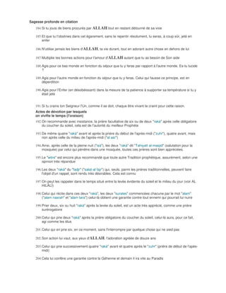 Sagesse profonde en citation
   184. Si tu jouis de biens procurés par ALLAH tout en restant détourné de sa voie

   185. Et que tu t'obstines dans cet égarement, sans te repentir résolument, tu seras, à coup sûr, jeté en
        enfer

   186. N'utilise jamais les biens d'ALLAH, ta vie durant, tout en adorant autre chose en dehors de lui

   187. Multiplie tes bonnes actions pour l'amour d'ALLAH autant que tu as besoin de Son aide

   188. Agis pour ce bas monde en fonction du séjour que tu y feras par rapport à l'autre monde. Es-tu lucide
        ?

   189. Agis pour l'autre monde en fonction du séjour que tu y feras. Celui qui fausse ce principe, est en
        déperdition

   190. Agis pour l'Enfer (en désobéissant) dans la mesure de ta patience à supporter sa température si tu y
        était jeté


   191. Si tu crains ton Seigneur l'Un, comme il se doit, chaque être vivant te craint pour cette raison.
   Actes de dévotion par lesquels
   on vivifie le temps (l'oraison)
   192. On recommande avec insistance, la prière facultative de six ou de deux "rakà" après celle obligatoire
        du coucher du soleil, cela est de l'autorité du meilleur Prophète

   193. De même quatre "rakà" avant et après la prière du début de l'après-midi ("zuhr"), quatre avant, mais
        non après celle du milieu de l'après-midi ("al asr")

   194. Ainsi, après celle de la pleine nuit ("isà"), les deux "rakà" dit "Tahiyatt al-masjid" (salutation pour la
        mosquée) par celui qui pénètre dans une mosquée, toutes ces prières sont bien appréciées.

   195. Le "witre" est encore plus recommandé que toute autre Tradition prophétique, assurément, selon une
        opinion très répandue

   196. Les deux "rakà" du "fadjr" ("salat-al fajr") qui, seuls, parmi les prières traditionnelles, peuvent faire
        l'objet d'un rappel, sont rendu très désirables. Cela est connu

   197. On peut les rappeler dans le temps situé entre la levée évidente du soleil et le milieu du jour (voir AL
        HILÂLÎ)

   198. Celui qui récite dans ces deux "rakà", les deux "surates" commencées chacune par le mot "alam"
        ("alam nasrah" et "alam tara") celui-là obtient une garantie contre tout ennemi qui pourrait lui nuire

   199. Prier deux, six ou huit "rakà" après la levée du soleil, est un acte très apprécié, comme une prière
        surérogatoire

   200. Celui qui prie deux "rakà" après la prière obligatoire du coucher du soleil, celui-là aura, pour ce fait,
        agi comme les élus

   201. Celui qui en prie six, en ce moment, sans l'interrompre par quelque chose qui ne sied pas

   202. Son action lui vaut, aux yeux d'ALLAH, l'adoration agréée de douze ans

   203. Celui qui prie successivement quatre "rakà" avant et quatre après le "zuhr" (prière de début de l'apès-
        midi)

   204. Cela lui confère une garantie contre la Géhenne et demain il ira vite au Paradis
 