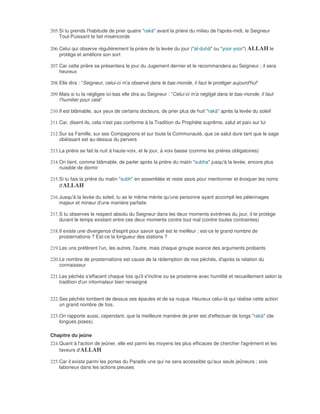 205. Si tu prends l'habitude de prier quatre "rakà" avant la prière du milieu de l'après-midi, le Seigneur
     Tout-Puissant te fait miséricorde

206. Celui qui observe régulièrement la prière de la levée du jour ("al-duhâ" ou "yoor yoor") ALLAH le
     protège et améliore son sort

207. Car cette prière se présentera le jour du Jugement dernier et le recommandera au Seigneur ; il sera
     heureux

208. Elle dira : "Seigneur, celui-ci m'a observé dans le bas-monde, il faut le protéger aujourd'hui"

209. Mais si tu la négliges ici-bas elle dira au Seigneur : "Celui-ci m'a négligé dans le bas-monde, il faut
     l'humilier pour cela"

210. Il est blâmable, aux yeux de certains docteurs, de prier plus de huit "rakà" après la levée du soleil

211. Car, disent-ils, cela n'est pas conforme à la Tradition du Prophète suprême, salut et paix sur lui

212. Sur sa Famille, sur ses Compagnons et sur toute la Communauté, que ce salut dure tant que le sage
     obéissant est au-dessus du pervers

213. La prière se fait la nuit à haute-voix, et le jour, à voix basse (comme les prières obligatoires)

214. On tient, comme blâmable, de parler après la prière du matin "subha" jusqu'à la levée, encore plus
     nuisible de dormir

215. Si tu fais la prière du matin "subh" en assemblée et reste assis pour mentionner et évoquer les noms
     d'ALLAH

216. Jusqu'à la levée du soleil, tu as le même mérite qu'une personne ayant accompli les pélerinages
     majeur et mineur d'une manière parfaite

217. S tu observes le respect absolu du Seigneur dans les deux moments extrêmes du jour, il te protège
     durant le temps existant entre ces deux moments contre tout mal (contre toutes contraintes)

218. Il existe une divergence d'esprit pour savoir quel est le meilleur ; est-ce le grand nombre de
     prosternations ? Est-ce la longueur des stations ?

219. Les uns préfèrent l'un, les autres, l'autre, mais chaque groupe avance des arguments probants

220. Le nombre de prosternations est cause de la rédemption de nos péchés, d'après la relation du
     connaisseur

221. Les péchés s'effacent chaque fois qu'il s'incline ou se prosterne avec humilité et recueillement selon la
     tradition d'un informateur bien renseigné


222. Ses péchés tombent de dessus ses épaules et de sa nuque. Heureux celui-là qui réalise cette action
     un grand nombre de fois.

223. On rapporte aussi, cependant, que la meilleure manière de prier est d'effectuer de longs "rakà" (de
     longues poses).

Chapitre du jeûne
224. Quant à l'action de jeûner, elle est parmi les moyens les plus efficaces de chercher l'agrément et les
     faveurs d'ALLAH

225. Car il existe parmi les portes du Paradis une qui ne sera accessible qu'aux seuls jeûneurs ; sois
     laborieux dans les actions pieuses
 