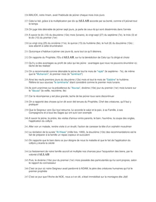 226. MALICK, notre Imam, avait l'habitude de jeûner chaque mois trois jours

227. Cela lui fait, grâce à la multiplication par dix qu'ALLAH accorde par sa bonté, comme s'il jeûnait tout
     le temps

228. On juge très désirable de jeûner sept jours, je parle de ceux-là qui sont disséminés dans l'année

229. A savoir le dix (10) du douzième (12e) mois (lunaire), le vingt sept (27) du septième (7e), le trois (3) et
     le dix (10) du premier (1er)

230. Le vingt cinq (25) du onzième (11e), le quinze (15) du huitième (8e), le huit (8) du douzième (12e) ;
     sois attentif à cette énumération

231. Quiconque s'habitue à jeûner ces jours-là, aura tout ce qu'il désirera.

232. On rapporte du Prophète, l'Elu d'ALLAH, sur lui la bénédiction de Celui qui l'a dirigé et choisi

233. Qu'il y a des avantages au profit de celui qui les jeûne : avantages que nous ne pouvons énumérer ici;
     tâche de les réaliser

234. On a recommandé comme désirable le jeûne de tout le mois de "rajab" (le septième - 7e), de même
     que le "Muharram", le premier mois (le "tamkharit")

235. Ainsi les neufs premiers jours du douzième (12e) mois et tout le mois de "Sabâne" le huitième.
     Réfère-toi aux sources "le tamkharite" étant considéré comme le premier mois lunaire.

236. Ils sont unanimes sur la précellence du "Asuraa", dixième (10e) jour du premier (1er) mois lunaire sur
     le "tâsuaa" (la veille, neuvième, 9e)

237. Car la récompense y est plus grande; tache de les jeûner tous sans discontinuer

238. On a rapporté des choses qu'on dit avoir été tenues du Prophète, Chef des créatures, qu'il faut y
     pratiquer

239. Que le Seigneur vers Qui tout retourne, lui accorde le salut et la paix, à sa Famille, à ses
     Compagnons et à tous les Sages qui ont suivi son exemple

240. A savoir le jeûne, la prière, les visites d'amour entre parents, le bain, l'aumône, la coupe des ongles,
     l'application du collyre

241. Aller voir un malade, rendre visite à un érudit, l'action de caresser la tête d'un orphelin musulman

242. La récitation de la surate "Al Ihlaas" (mille fois, 1000), la douzième (12e) des recommandations est le
     fait de préparer à la famille un repas copieux et succulent

243. On rapporte que le bain dans ce jour éloigne de nous la maladie et que le fait de l'application du
     collyre y écarte la cécité


244. Le festoiement de notre famille accroît et multiplie nos chances pour l'acquisition des biens, par la
     volonté d'ALLAH

245. Puis, le dixième (10e) jour du premier (1er) mois possède des particularités qui lui sont propres, selon
     le rapport du connaisseur

246. C'est ce jour où notre Seigneur avait pardonné à ADAM, le père des créatures humaines qui fut le
     premier prophète

247. C'est ce jour que l'Arche de NOE, nous a-t-on dit, s'était immobilisé sur la montagne dite Jôdî
 