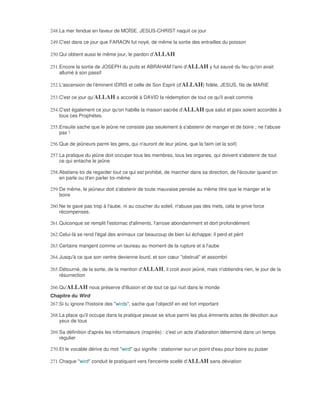 248. La mer fendue en faveur de MOÏSE, JESUS-CHRIST naquit ce jour

249. C'est dans ce jour que FARAON fut noyé, de même la sortie des entrailles du poisson

250. Qui obtient aussi le même jour, le pardon d'ALLAH

251. Encore la sortie de JOSEPH du puits et ABRAHAM l'ami d'ALLAH y fut sauvé du feu qu'on avait
     allumé à son passif

252. L'ascension de l'éminent IDRIS et celle de Son Esprit (d'ALLAH) fidèle, JESUS, fils de MARIE

253. C'est ce jour qu'ALLAH a accordé à DAVID la rédemption de tout ce qu'il avait commis

254. C'est également ce jour qu'on habille la maison sacrée d'ALLAH que salut et paix soient accordés à
     tous ces Prophètes.

255. Ensuite sache que le jeûne ne consiste pas seulement à s'abstenir de manger et de boire ; ne t'abuse
     pas !

256. Que de jeûneurs parmi les gens, qui n'auront de leur jeûne, que la faim (et la soif)

257. La pratique du jeûne doit occuper tous les membres, tous les organes, qui doivent s'abstenir de tout
     ce qui entache le jeûne

258. Abstiens-toi de regarder tout ce qui est prohibé, de marcher dans sa direction, de l'écouter quand on
     en parle ou d'en parler toi-même

259. De même, le jeûneur doit s'abstenir de toute mauvaise pensée au même titre que le manger et le
     boire

260. Ne te gave pas trop à l'aube, ni au coucher du soleil, n'abuse pas des mets, cela te prive force
     récompenses.

261. Quiconque se remplit l'estomac d'aliments, l'arrose abondamment et dort profondément

262. Celui-là se rend l'égal des animaux car beaucoup de bien lui échappe; il perd et périt

263. Certains mangent comme un taureau au moment de la rupture et à l'aube

264. Jusqu'à ce que son ventre devienne lourd, et son cœur "obstrué" et assombri

265. Détourné, de la sorte, de la mention d'ALLAH, il croit avoir jeûné, mais n'obtiendra rien, le jour de la
     résurrection

266. Qu'ALLAH nous préserve d'illusion et de tout ce qui nuit dans le monde
Chapitre du Wird
267. Si tu ignore l'histoire des "wirds", sache que l'objectif en est fort important

268. La place qu'il occupe dans la pratique pieuse se situe parmi les plus éminents actes de dévotion aux
     yeux de tous

269. Sa définition d'après les informateurs (inspirés) : c'est un acte d'adoration déterminé dans un temps
     régulier

270. Et le vocable dérive du mot "wird" qui signifie : stationner sur un point d'eau pour boire ou puiser

271. Chaque "wird" conduit le pratiquant vers l'enceinte scellé d'ALLAH sans déviation
 