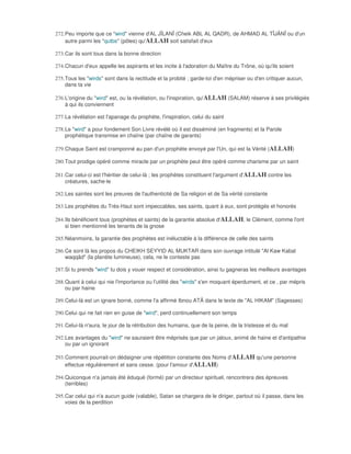 272. Peu importe que ce "wird" vienne d'AL JÎLANÎ (Cheik ABL AL QADR), de AHMAD AL TÎJÂNÎ ou d'un
     autre parmi les "qutbs" (pôles) qu'ALLAH soit satisfait d'eux

273. Car ils sont tous dans la bonne direction

274. Chacun d'eux appelle les aspirants et les incite à l'adoration du Maître du Trône, où qu'ils soient

275. Tous les "wirds" sont dans la rectitude et la probité ; garde-toi d'en mépriser ou d'en critiquer aucun,
     dans ta vie

276. L'origine du "wird" est, ou la révélation, ou l'inspiration, qu'ALLAH (SALAM) réserve à ses privilégiés
     à qui ils conviennent

277. La révélation est l'apanage du prophète, l'inspiration, celui du saint

278. Le "wird" a pour fondement Son Livre révélé où il est disséminé (en fragments) et la Parole
     prophétique transmise en chaîne (par chaîne de garants)

279. Chaque Saint est cramponné au pan d'un prophète envoyé par l'Un, qui est la Vérité (ALLAH)

280. Tout prodige opéré comme miracle par un prophète peut être opéré comme charisme par un saint

281. Car celui-ci est l'héritier de celui-là ; les prophètes constituent l'argument d'ALLAH contre les
     créatures, sache-le

282. Les saintes sont les preuves de l'authenticité de Sa religion et de Sa vérité constante

283. Les prophètes du Très-Haut sont impeccables, ses saints, quant à eux, sont protégés et honorés

284. Ils bénéficient tous (prophètes et saints) de la garantie absolue d'ALLAH, le Clément, comme l'ont
     si bien mentionné les tenants de la gnose

285. Néanmoins, la garantie des prophètes est inéluctable à la différence de celle des saints

286. Ce sont là les propos du CHEIKH SEYYID AL MUKTAR dans son ouvrage intitulé "Al Kaw Kabal
     waqqâd" (la planète lumineuse), cela, ne le conteste pas

287. Si tu prends "wird" tu dois y vouer respect et considération, ainsi tu gagneras les meilleurs avantages

288. Quant à celui qui nie l'importance ou l'utilité des "wirds" s'en moquant éperdument, et ce , par mépris
     ou par haine

289. Celui-là est un ignare borné, comme l'a affirmé Ibnou ATÂ dans le texte de "AL HIKAM" (Sagesses)

290. Celui qui ne fait rien en guise de "wird", perd continuellement son temps

291. Celui-là n'aura, le jour de la rétribution des humains, que de la peine, de la tristesse et du mal

292. Les avantages du "wird" ne sauraient être méprisés que par un jaloux, animé de haine et d'antipathie
     ou par un ignorant

293. Comment pourrait-on dédaigner une répétition constante des Noms d'ALLAH qu'une personne
     effectue régulièrement et sans cesse. (pour l'amour d'ALLAH)

294. Quiconque n'a jamais été éduqué (formé) par un directeur spirituel, rencontrera des épreuves
     (terribles)

295. Car celui qui n'a aucun guide (valable), Satan se chargera de le diriger, partout où il passe, dans les
     voies de la perdition
 